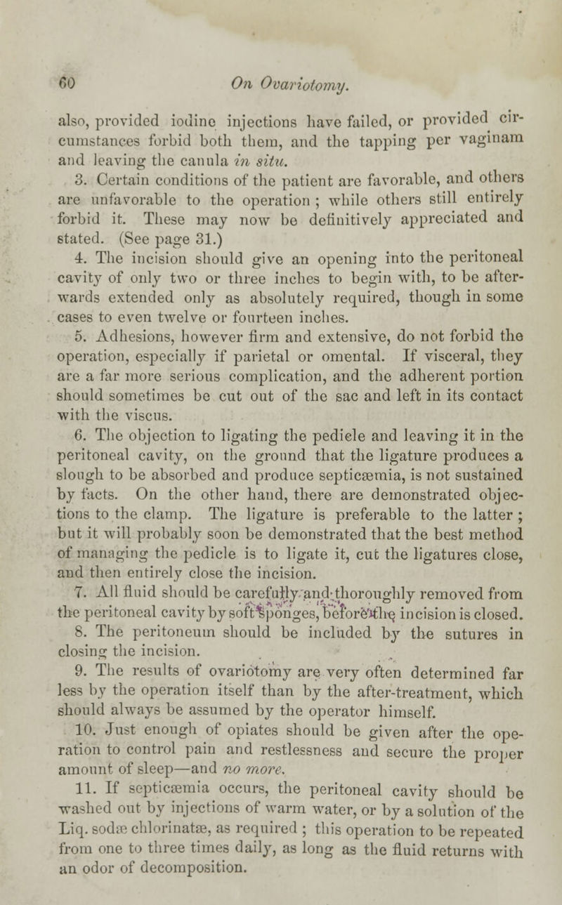also, provided iodine injections have failed, or provided cir- cumstances forbid both them, and the tapping per vaginam and leaving tbe canula in situ. 3. Certain conditions of the patient are favorable, and others are unfavorable to the operation ; while others still entirely forbid it. These may now bo definitively appreciated and stated. (See page 31.) 4. The incision should give an opening into the peritoneal cavity of only two or three inches to begin with, to be after- wards extended only as absolutely required, though in some cases to even twelve or fourteen inches. 5. Adhesions, however firm and extensive, do not forbid the operation, especially if parietal or omental. If visceral, they are a far more serious complication, and the adherent portion, should sometimes be cut out of the sac and left in its contact with the viscus. 6. The objection to ligating the pedicle and leaving it in the peritoneal cavity, on the ground that the ligature produces a slough to be absorbed and produce septicaemia, is not sustained by facts. On the other hand, there are demonstrated objec- tions to the clamp. The ligature is preferable to the latter ; but it will probably soon be demonstrated that the best method of managing the pedicle is to ligate it, cut the ligatures close, and then entirely close the incision. 7. All fluid should be carefully and-.thoroughly removed from the peritoneal cavity by soft^ponges, before'ith'e, incision is closed. 8. The peritoneum should be included by the sutures in closing the incision. 9. The results of ovariotomy are very often determined far less by the operation itself than by the after-treatment, which should always be assumed by the operator himself. 10. Just enough of opiates should be given after the ope- ration to control pain and restlessness and secure the proper amount of sleep—and no more. 11. If septicaemia occurs, the peritoneal cavity should be washed out by injections of warm water, or by a solution of the Liq. Bodae chlorinatae, as required ; this operation to be repeated from one to three times daily, as long as the fluid returns with an odor of decomposition.