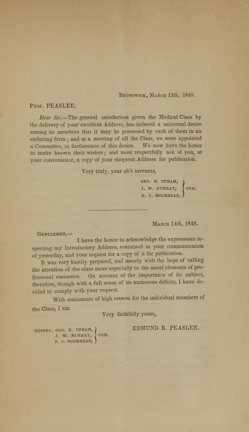 Brunswtck, March 13th, 1848. Prof. PEASLEE, Dear Sir,—The general satisfaction given the Medical Class by the delivery of your excellent Address, has induced a universal desire among its members that it may be possessed by each of them in an enduring form; and at a meeting of all the Class, we were appointed a Committee, in furtherance of this desire. We now have the honor to make known their wishes; and most respectfully ask of you, at 3rour convenience, a copy of your eloquent Address for publication. Very truly, your ob't servants, GEO. B. UPHAM, J. W. MURRAY, i D. C M00RHEAD, March 14th, 1848. Gentlemen,— I have the honor to acknowledge the expressions re- specting my Introductory Address, contained in your communication of yesterday, and your request for a copy of it for publication. It was very hastily prepared, and merely with the hope of calling the attention of the class more especially to the moral elements of pro- fessional eminence. On account of the importance of its subject, therefore, though with a full sense of its numerous defects, I have de- cided to comply with your request. With sentiments of high esteem for the individual members of the Class, I am Very faithfully yours, messrs. Geo. b. upham, ) EDMUND R. PEASLEE. J. W. MURRAY, > COM. D. C MOORHEAD, )