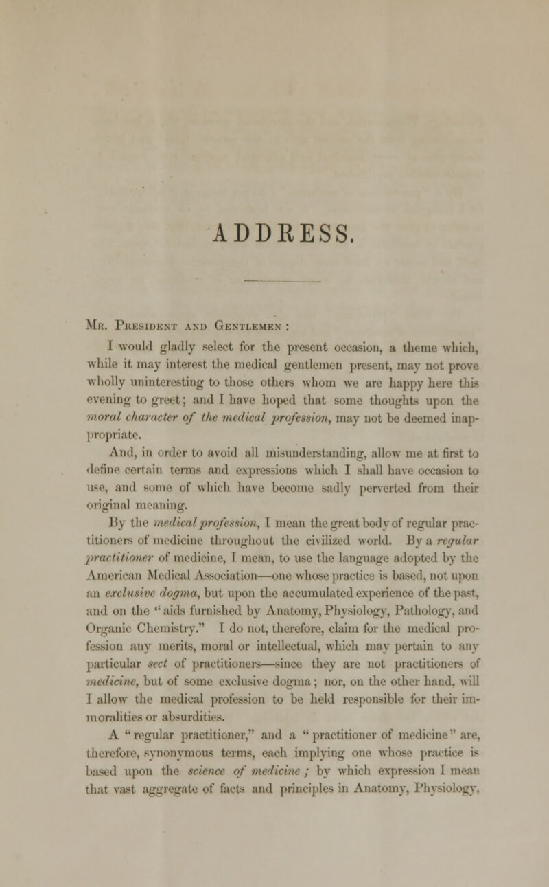 ADDRESS. Mr. President and Gentlemen : I would gladly select for the present occasion, a theme which, while it may interest the medical gentlemen present, may not prove wholly uninteresting to those others whom we are happy here this evening to greet; and I have hoped that some thoughts upon the moral character of the medical profession, may not be deemed inap- propriate. And, in order to avoid all misunderstanding, allow me at first to define certain terms and expressions which I shall have occasion to use, and Bome of which have become sadly perverted from their original meaning. By the medical profession, I mean the great body of regular prac- titioners of medicine throughout the civilized world. By a■ regular 'practitioner of medicine, I mean, to use the language adopted by the American Medical Association—one whose practice is based, not upon an exclusive dogma, but upon the accumulated experience of the past, and on the aids furnished by Anatomy,Physiology, Pathology, and < »rganic Chemistry. I do not, therefore, claim for the medical pro- fession any merits, moral or intellectual, which may pertain to any particular sect of practitioners—since they are not practitioners of medicine, but of some exclusive dogma ; nor, on the other hand, will I allow the medical profession to be held responsible for their im- moralities or absurdities. A regular practitioner, and a  practitioner of medicine are, therefore, synonymous terms, each implying one whose practice is baaed upon the science of medicine ; by which expression I mean that vast aggregate of facts and principles in Anatomy. Physiology,