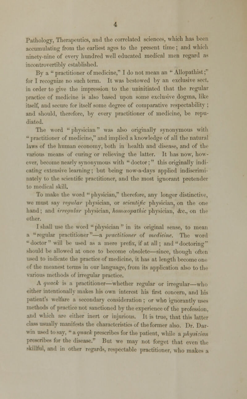 Pathology, Therapeutics, and the correlated sciences, which has been accumulating from the earliest ages to the present time; and which ninety-nine of even hundred well educated medical men regard as incontrovertibly established. By a  practitioner of medicine, I do not mean an  Allopathist; for I recognize no such term. It was bestowed by an exclusive sect, in order to give the impression to the uninitiated that the regular practice of medicine is also based upon some exclusive dogma, like itself, and Becure for itself some degree of comparative respectability ; and should, therefore, by every practitioner of medicine, he repu- diated. The word physician was also originally synonymous with  practitioner of medicine, and implied a knowledge of all the natural laws of the human economy, both in health and disease, and of the various means of curing or relieving the latter. It has now, how - ever, become nearly synonymous with doctor; this originally indi- cating extensive learning; but being now-a-days applied indiscrimi- to the scientific practitioner, and the most ignorant pretender to medical skill. To make the word physician, therefore, any longer distinctive, we must say regular physician, or scientific physician, on the one hand: and irregular physician, homeopathic physician, etc., on the other. I shall use the word physician' in its original sense, to mean gular practitioner—a practitioner of medicine. The word ■rwill be used as a mere prefix, if at all; and''doctoring should be allowed at once to become obsolete—since, though often used to indicate the practice of medicine, it has at length become one of the meanest terms in our language, from its application also to the various methods of irregular practice. A quack a a practitioner—whether regular or irregular—who either intentionally makes his own interest his first concern, and his patient's welfare a secondary consideration; or who ignorantly uses method- of practice not sanctioned by the experience of the profession, and which an- either inert or injurious, it is true, that this latter jually manifests the characteristics of the former also. Dr. Dar- win used to say,  a quack prescribes for the patient, while a physician ate. But we may not forget that even the skillful, and in other regards, respectable practitioner, who makes a