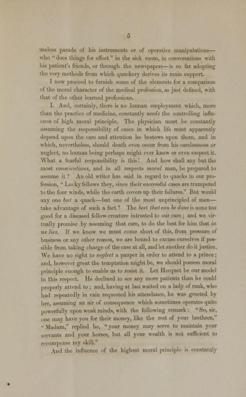 - parade of bis instruments or of operative manipulations— who does things for effect in the sick room, iu conversations with his patient's friends, or through the newspapers—is so far adopting the very methods from which quackery derives its main support. I now proceed to furnish some of the elements for a comparison of the moral character of the medical profession, as ju>t defined, with that of the other learned professions. I. And, certainly, there is no human employment which, more than tin- practice of medicine, constantly needs the controlling influ- ence of high moral principle. The physician must he constantly assuming the responsibility of cases in which life must apparently depend upon the care and attention he bestOWB upon them, and in which, nevertheless, should death even occur from his carelessm neglect, no human being perhaps might ever know or even suspect it. What a fearful responsibility is this! And how shall any hut the must conscientious, and in all respects moral man, he prepared to assume it.' An old writer has said in regard to quacks in our pro- fession,  Luckyfellows they, since their successful cases are trumpeted to the four winds, while the earth CO vera up their failures. But would any one but a quack—hut one of the most unprincipled of men— take advantage of such a tact? The best that can be done is none too -nml for a diseased fellow-creature intrusted to our care ; and we vir- tually promise by assuming that care, to do the best for him that in us lies. If we know we must come short of this, from pressure of business or any other reason, we are hound to excuse ourselves if pos- sible from taking charge of the case at all, and let another do it justice. We have no right to neglect a pauper in order to attend to a prince; and. however great the temptation might be, we should possess moral principle enough t<> enable us to resist it. Let Hecquet be our model in this respect. He declined to see any more patients than he could properly attend to : and, having at last waited on a lady of rank, who had repeatedly in vain requested his attendance, he was greeted by her, assuming an air of consequence which sometimes operates quite powerfully upon weak minds, with the following remark: So, sir, one may have you for their money, like the rest of your brethren. ■•Madam, replied he, your money may serve to maintain your servants and your horses, but all your wealth is not sufficient to recompense my skill. And the influence of the highest moral principle i> constantly