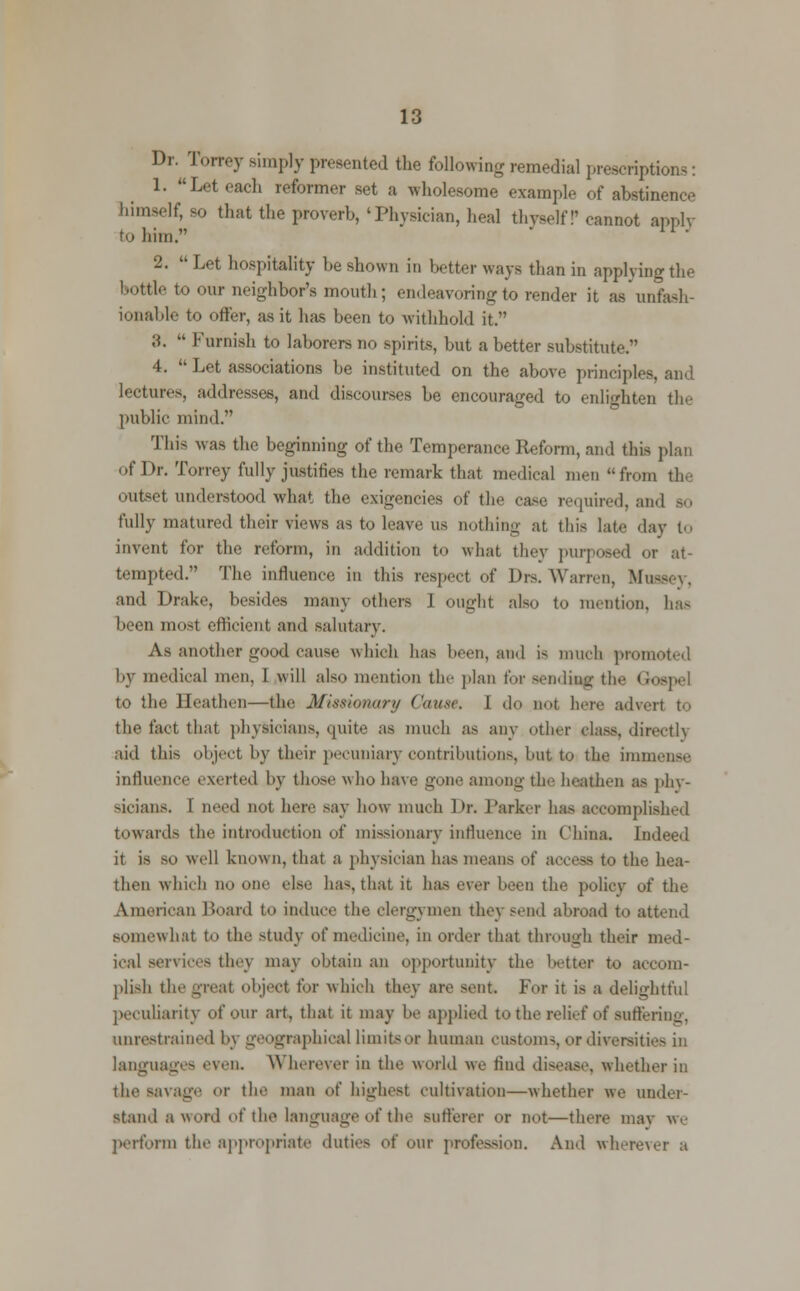 Dr. Torrey simply presented the following remedial proscriptions: 1. Lot each reformer set a wholesome example of abstinence himself, so that the proverb,'Physician, heal thyself!'cannot apply to him. u' 2.  Let hospitality be shown in better ways than in applying the bottle to our neighbor's mouth; endeavoring to render it as unfash- ionable to offer, as it has been to withhold it. 3.  Furnish to laborers no spirits, but a better substitute. 4.  Let associations be instituted on the above principles, and lectures, addresses, and discourses be encouraged to enlighten the public mind. This was the beginning of the Temperance Reform, and this plan of Dr. Torrey fully justifies the remark that medical men from the outset understood what the exigencies of the case required, and — fully matured their views as to leave us nothing at this late day to invent for the reform, in addition to what they purposed or at- tempted. The influence in this respect of Drs. Warren, Mussey, and Drake, besides many others I ought also to mention, has been most efficient and salutary. As another good cause which has been, and a much promoted by medical men, 1 will also mention the plan for sending the Gospel to the Heathen—the Missionary Cause. I do not here advert to the fact that physicians, quite as much as any other class, directly aid this object by their pecuniary contributions, hut to the immense influence exerted by those who have gone among the heathen as phy- sicians. I need not here say how much Dr. Darker has accomplished toward- the introduction of missionary influence in China. Indeed it is so well known, that a physician has means of access to the hea- then which no one else has, that it has ever heen the policy of the American Board to induce the clergymen they send abroad to attend somewhat to the study of medicine, in order that through their med- ical services they may obtain an opportunity the better to accom- plish the great object tor which they are sent. For it is a delightful peculiarity of our art, that it may he applied to the relief of suffering, unrestrained by geographical limits or human customs or diversities in languages even. Wherever in the world we find disease, whether in the savage or the man of highest cultivation—whether we under- stand a word of the language of the sufferer or not—there may we perform the appropriate duties of our profession. And wherever a