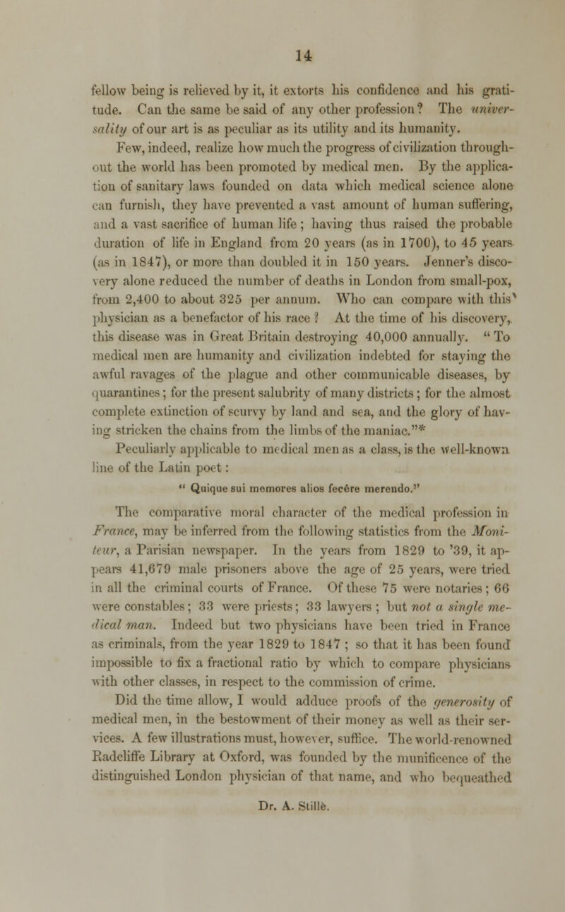 fellow being is relieved by it, it extorts bis confidence and bis grati- tude. Can the same be said of any other profession? The univer- sality of our art is as peculiar as its utility and its humanity. Few, indeed, realize how much the progress of civilization through- out the world has been promoted by medical men. By the applica- tion of sanitary laws founded on data which medical science alone • an furnish, they have prevented a vast amount of human suffering, and a vast sacrifice of human life ; having thus raised the probable duration of life in England from 20 yean (as in 1700), to 45 years (as in 1847), or more than doubled it in 150 years. Jenner's disco- very alone reduced the Dumber of deaths in London from small-pox, from 2,400 to about 325 per annum. Who can compare with tbis'* physician as a benefactor of his race i At the time of his discovery, this disease was in Great Britain destroying 40,000 annually.  To medical men are humanity and civilization indebted for staying the awful ravages of the plague and other communicable diseases, by quarantines; for the present salubrity of many districts; for the almost complete extinction of scurvy by land and sea, and the glory of hav- ; ii<ken the chains from the limbs of the maniac.* Peculiarly applicable to medical nun as a class, is the well-known line of the Latin poet:  Quique sui memores alios fec6re merendo. The comparative moral character of the medical profession in France, may be inferred from the following statistics from the Moni- , a Parisian newspaper. Tn the years from 1829 to'39, it ap- pears 41,679 male prisoners above the age of 25 years, were tried in all the criminal courts of France. Of these 75 were notaries ; fit; were constables; 33 were priests; 38 lawyers ; but not a single me- dieal man. Indeed but two physicians have been tried in France as criminals, from the year 1829 to 1847 ; so that it has been found impossible to fix a fractional ratio by which to compare physicians Avith other classes, in respect to the commission of crime. Did the time allow, I would adduce proofs of the generosity of medical men, in the bestowment of their money as well as their ser- vices. A few illustrations must, however, suffice. The world-renowned Radcliffe Library at Oxford, was founded by the munificence of the distinguished London physician of that name, and who bequeathed Dr. A. Stillfe.