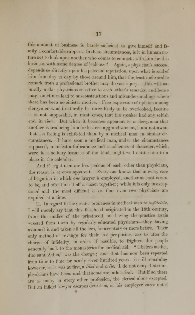 this amount of business is barely sufficient to give himself and fa- mily a comfortable Bupport. In these drcumstances, is it in human na- ture not to look upon another who cornea to compete with him for this business, with some degr >f jealousy? Again, a physician's success, depends bo directly upon bis personal reputation, upon what is said of him from day to day by those around him,that the least unfavorable remark from a professional brother may do vast injury. This will na- turally make physicians sensitive to each other's remarks, and hence may sometimes lead to misconstructions and misunderstandings where there has I n no sinister motive Fr ixpressu f opinion among clergymen would naturally be more likelj to be overlooked, because it is not supposable, in most eases, thai the speaker had any selfish end in view. Bui when it becomes apparenl to a clergyman that another is traducing him for his own aggrandizement, I am not aware that less feeling is exhibited than by a medical man in similar cir- cumstances. I bave seen a medical man, under the circumstances supposed, manifest a forbearance and a nobleness of character, which, were it, a solitary instance of the kind, might well entitle him to a place in the calendar. And if legal men are less jealous of each other than physicians, the reason is at once apparent. Every one knows that in everj case of litigation in which one lawyer is employed, another at least is sure to he, an.I oftentimes half a dozen together; while it is only in excep- tional and the most difficult cases, that even two physicians are required at a time. II. In regard to the greater proneness in medical men to infidelity, 1 will merely say that this falsehood originated in the 18th century, from the malice of the priesthood, on having the practice again wrested from them by regularly educated physicians—they having assumed it and taken all the, fees, for a century or more before. Their only method of revenge for their lost perquisites, was to utter the charge of infidelity, in order, if possible, to frighten the people generally back to the monasteries for medical aid.  (Jbi tree media, duo sunt Athei, was the charge; and that has now been repeated from time to time for nearh s,.Ven hundred years—it still remaining however, as it was at tirst,a KM and a lie. I do not deny that some physicians have been, and that some are, atheistical. But if so, there are as many in every other profession, the clerical alone excepted. But an infidel lawyer escapes detection, or his employer cares not if