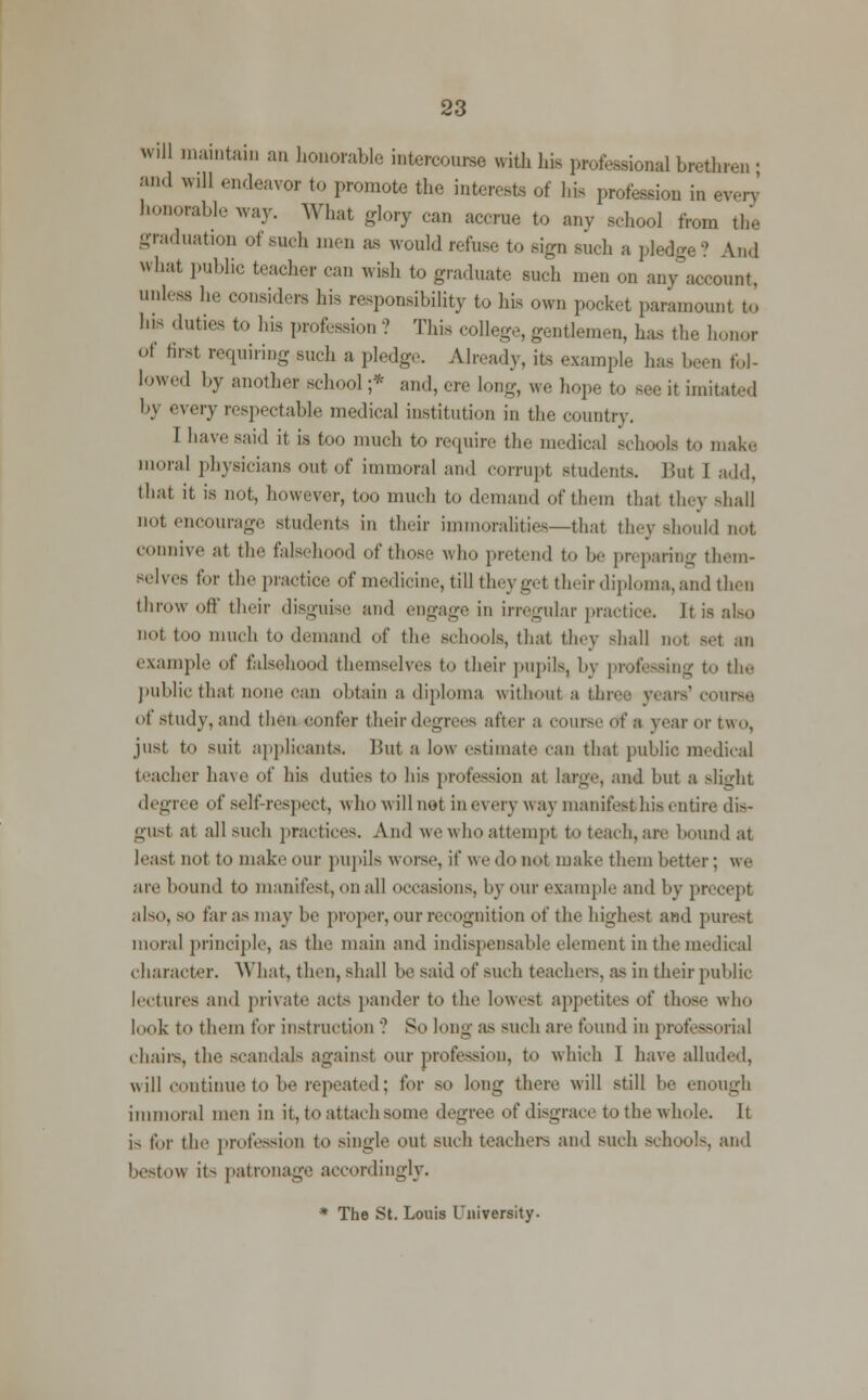 will maintain an honorable intercourse with his professional brethren ; •'' wUl endeavor to promote the interests of his profession in every' honorable way. What glory can accrue to any school from the graduation of such men as Avouldrefi.se to sign such a pledge? And what public teacher can wish to graduate such men on any account, unless he considers his responsibiUty to his own pocket paramount to his duties to his profession ? This college, gentlemen, has the honor of 6rst requiring such a pledge. Already, its example has been fol- lowed by another school ;* and, ere long, we hope to see it imitated b) every respectable medical institution in the country. I have said it is too much to require the medical schools to make moral physicians out of immoral and corrupt students. But I add, that it is not, however, too much to demand of them that they shall not encourage students in their immoralities—that they should not connive at the falsehood of those who pretend to be preparing them- selves for the practice of medicine, till they gel their diploma, and then throw oft their disguise and engage in irregular practice. It is also not too much to demand of the schools, that they shall not set an example of falsehood themselves to their pupils, by professing to the public that none can obtain a diploma without a three years'course of study, and then confer their degrees after a course of a year or two, just to suit applicants. But a low estimate can that public medical teacher have of his duties to his profession at large, and but a slight degr< e of self respect, who will not in every way manifest his entire dis- gust at all such practices. Ami we who attempt to teach, are bound at least not to make our pupils worse, if we do not make them better ; we are bound to manifest, on all occasions, by our example and by precept also, so far as may be proper, our recognition of the highest and purest moral principle, as the main and indispensable element in the medical character. What, then, shall be said of such teachers, as in their public lectures and private acts pander to the lowest appetites of those who look to them for instruction '? So long as such are found in professorial .hairs, the scandals against our profession, to which I have alluded, will continue to be repeated; for so long there will still be enough immoral men in it, to attach some degree of disgrace to the whole. It i> for the profession to single out such teachers and such school-, and bestow it- patronage accordingly. * The St. Louis University.