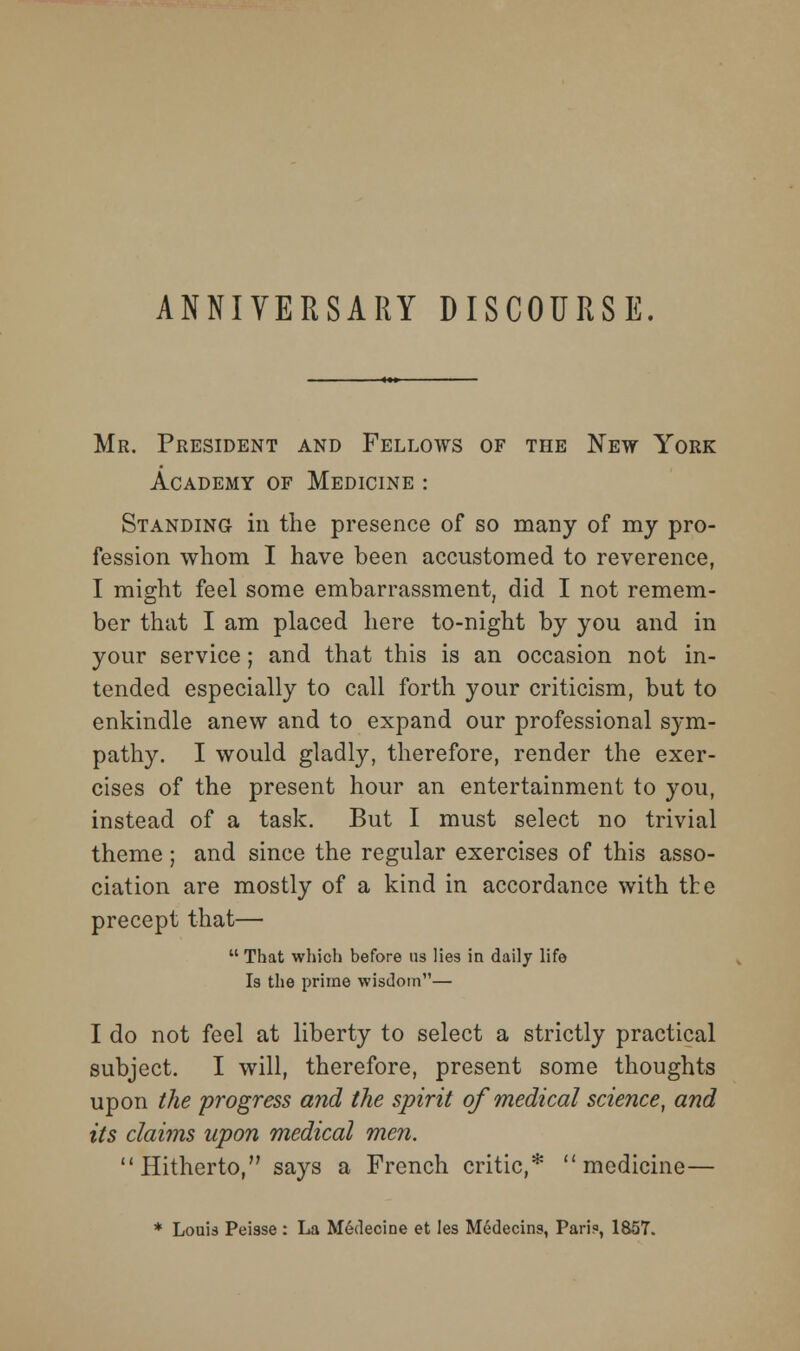 ANNIVERSARY DISCOURSE. Mr. President and Fellows of the New York Academy of Medicine : Standing in the presence of so many of my pro- fession whom I have been accustomed to reverence, I might feel some embarrassment, did I not remem- ber that I am placed here to-night by you and in your service; and that this is an occasion not in- tended especially to call forth your criticism, but to enkindle anew and to expand our professional sym- pathy. I would gladly, therefore, render the exer- cises of the present hour an entertainment to you, instead of a task. But I must select no trivial theme ; and since the regular exercises of this asso- ciation are mostly of a kind in accordance with the precept that—  That which before us lies in daily life Is the prime wisdom— I do not feel at liberty to select a strictly practical subject. I will, therefore, present some thoughts upon the progress and the spirit of medical science, and its claims upon medical men. Hitherto, says a French critic,* medicine— * Louis Peisse : La M^decine et les M6decins, Pari?, 1857.