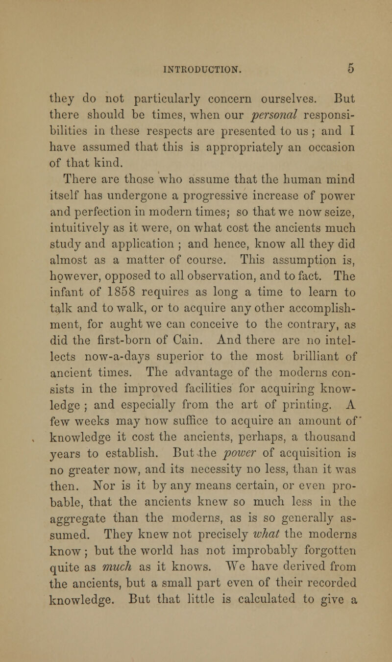 INTRODUCTION. O thej do not particularly concern ourselves. But there should be times, when our personal responsi- bilities in these respects are presented to us; and I have assumed that this is appropriately an occasion of that kind. There are those who assume that the human mind itself has undergone a progressive increase of power and perfection in modern times; so that we now seize, intuitively as it were, on what cost the ancients much study and application ; and hence, know all they did almost as a matter of course. This assumption is, however, opposed to all observation, and to fact. The infant of 1858 requires as long a time to learn to talk and to walk, or to acquire any other accomplish- ment, for aught we can conceive to the contrary, as did the first-born of Cain. And there are no intel- lects now-a-days superior to the most brilliant of ancient times. The advantage of the moderns con- sists in the improved facilities for acquiring know- ledge ; and especially from the art of printing. A few weeks may now suffice to acquire an amount of knowledge it cost the ancients, perhaps, a thousand years to establish. But the power of acquisition is no greater now, and its necessity no less, than it was then. Nor is it by any means certain, or even pro- bable, that the ancients knew so much less in the aggregate than the moderns, as is so generally as- sumed. They knew not precisely what the moderns know ; but the world has not improbably forgotten quite as much as it knows. We have derived from the ancients, but a small part even of their recorded knowledge. But that little is calculated to give a