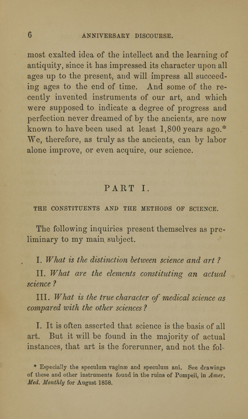 most exalted idea of the intellect and the learning of antiquity, since it has impressed its character upon all ages up to the present, and will impress all succeed- ing ages to the end of time. And some of the re- cently invented instruments of our art, and which were supposed to indicate a degree of progress and perfection never dreamed of by the ancients, are now known to have been used at least 1,800 years ago.* We, therefore, as truly as the ancients, can by labor alone improve, or even acquire, our science. PART I. THE CONSTITUENTS AND THE METHODS OF SCIENCE. The following inquiries present themselves as pre- liminary to my main, subject. I. What is the distinction between science and art ? II. What are the elements constituting an actual science ? III. What is the true character of medical science as compared with the other sciences ? I. It is often asserted that science is the basis of all art. But it will be found in the majority of actual instances, that art is the forerunner, and not the foL * Especially the speculum vaginao and speculum ani. See drawings of these and other instruments found in the ruins of Pompeii, in Amer. Med. Monthly for August 1858.