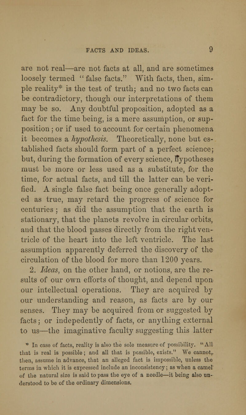 are not real—are not facts at all, and are sometimes loosely termed false facts. With facts, then, sim- ple reality* is the test of truth; and no two facts can be contradictory, though our interpretations of them may be so. Any doubtful proposition, adopted as a fact for the time being, is a mere assumption, or sup- position ; or if used to account for certain phenomena it becomes a hypothesis. Theoretically, none but es- tablished facts should form part of a perfect science; but, during the formation of every science, hypotheses must be more or less used as a substitute, for the time, for actual facts, and till the latter can be veri- fied. A single false fact being once generally adopt- ed as true, may retard the progress of science for centuries ; as did the assumption that the earth is stationary, that the planets revolve in circular orbits, and that the blood passes directly from the right ven- tricle of the heart into the left ventricle. The last assumption apparently deferred the discovery of the circulation of the blood for more than 1200 years. 2. Ideas, on the other hand, or notions, are the re- sults of our own efforts of thought, and depend upon our intellectual operations. They are acquired by our understanding and reason, as facts are by our senses. They may be acquired from or suggested by facts; or indepedently of facts, or anything external to us—the imaginative faculty suggesting this latter * In case of facts, reality is also the sole measure of possibilitj'. All that is real is possible; and all that is possible, exists. We cannot^ tlien, assume in advance, that an alleged fact is impossible, unless the terms in which it is expressed include an inconsistency; as -vvhen a camel of the natural size is said to pass the eye of a needle—it being also un- derstood to be of the ordinary dimensions.
