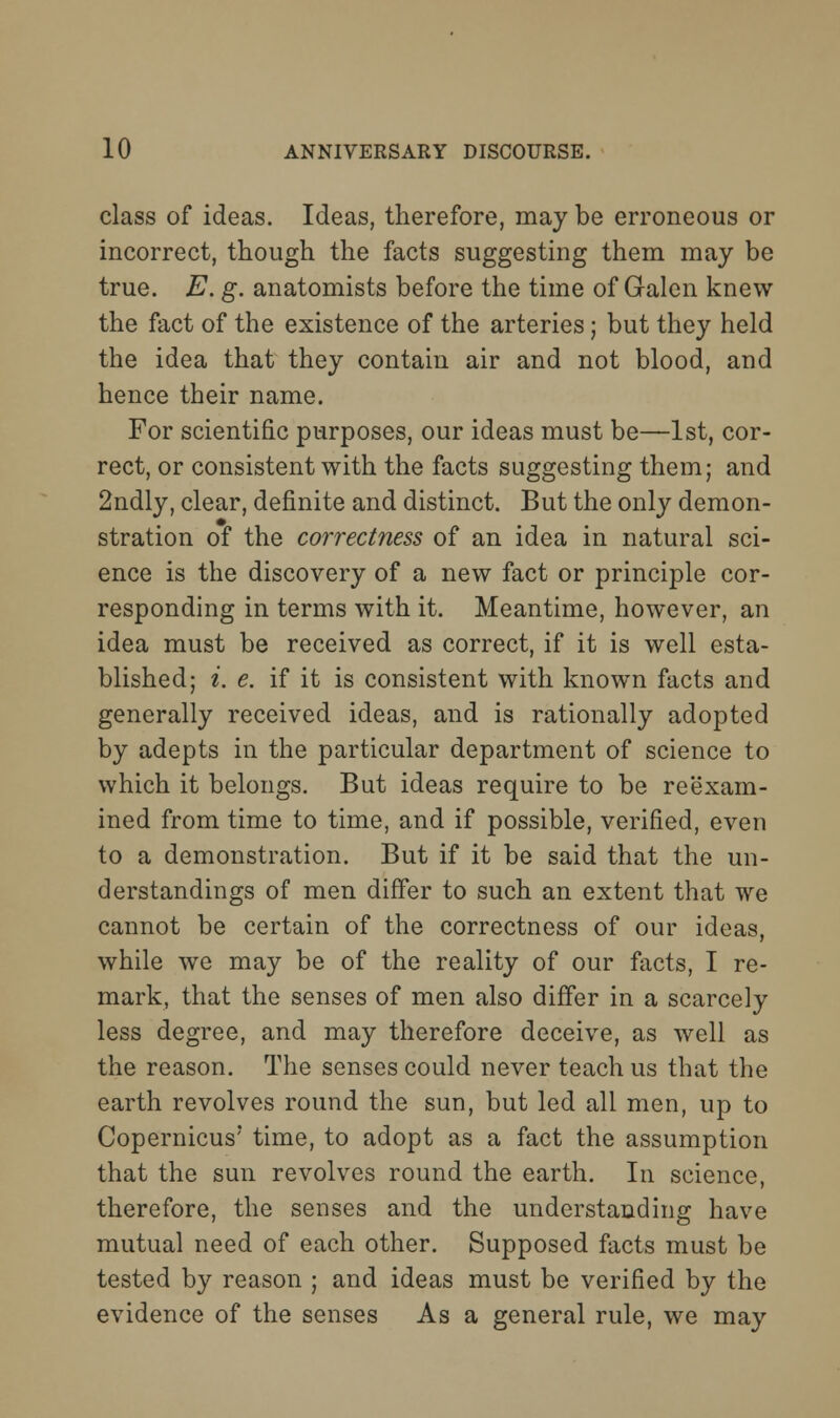 class of ideas. Ideas, therefore, may be erroneous or incorrect, though the facts suggesting them may be true. E. g. anatomists before the time of Galen knew the fact of the existence of the arteries; but they held the idea that they contain air and not blood, and hence their name. For scientific purposes, our ideas must be—1st, cor- rect, or consistent with the facts suggesting them; and 2ndly, clear, definite and distinct. But the only demon- stration of the correctness of an idea in natural sci- ence is the discovery of a new fact or principle cor- responding in terms with it. Meantime, however, an idea must be received as correct, if it is well esta- blished; i. e. if it is consistent with known facts and generally received ideas, and is rationally adopted by adepts in the particular department of science to which it belongs. But ideas require to be reexam- ined from time to time, and if possible, verified, even to a demonstration. But if it be said that the un- derstandings of men differ to such an extent that we cannot be certain of the correctness of our ideas, while we may be of the reality of our facts, I re- mark, that the senses of men also differ in a scarcely less degree, and may therefore deceive, as well as the reason. The senses could never teach us that the earth revolves round the sun, but led all men, up to Copernicus' time, to adopt as a fact the assumption that the sun revolves round the earth. In science, therefore, the senses and the understanding have mutual need of each other. Supposed facts must be tested by reason ; and ideas must be verified by the evidence of the senses As a general rule, we may