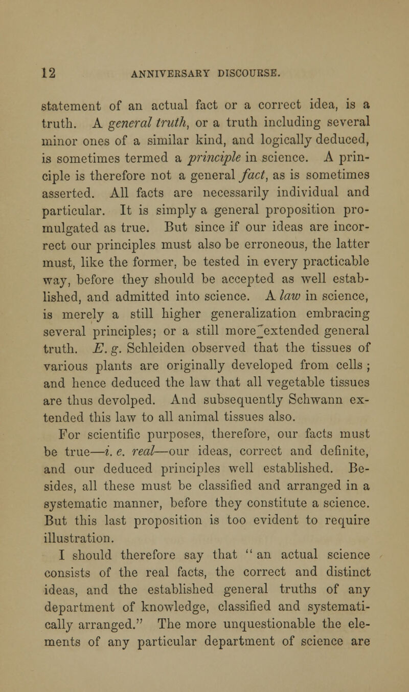 statement of an actual fact or a correct idea, is a truth. A general truth, or a truth including several minor ones of a similar kind, and logically deduced, is sometimes termed a principle in science. A prin- ciple is therefore not a general fact, as is sometimes asserted. All facts are necessarily individual and particular. It is simply a general proposition pro- mulgated as true. But since if our ideas are incor- rect our principles must also be erroneous, the latter must, like the former, be tested in every practicable way, before they should be accepted as well estab- lished, and admitted into science. A law in science, is merely a still higher generalization embracing several principles; or a still more^xtended general truth. E. g. Schleiden observed that the tissues of various plants are originally developed from cells ; and hence deduced the law that all vegetable tissues are thus devolped. And subsequently Schwann ex- tended this law to all animal tissues also. For scientific purposes, therefore, our facts must be true—i. e. 7'eal—our ideas, correct and definite, and our deduced principles well established. Be- sides, all these must be classified and arranged in a systematic manner, before they constitute a science. But this last proposition is too evident to require illustration. I should therefore say that  an actual science consists of the real facts, the correct and distinct ideas, and the established general truths of any department of knowledge, classified and systemati- cally arranged. The more unquestionable the ele- ments of any particular department of science are