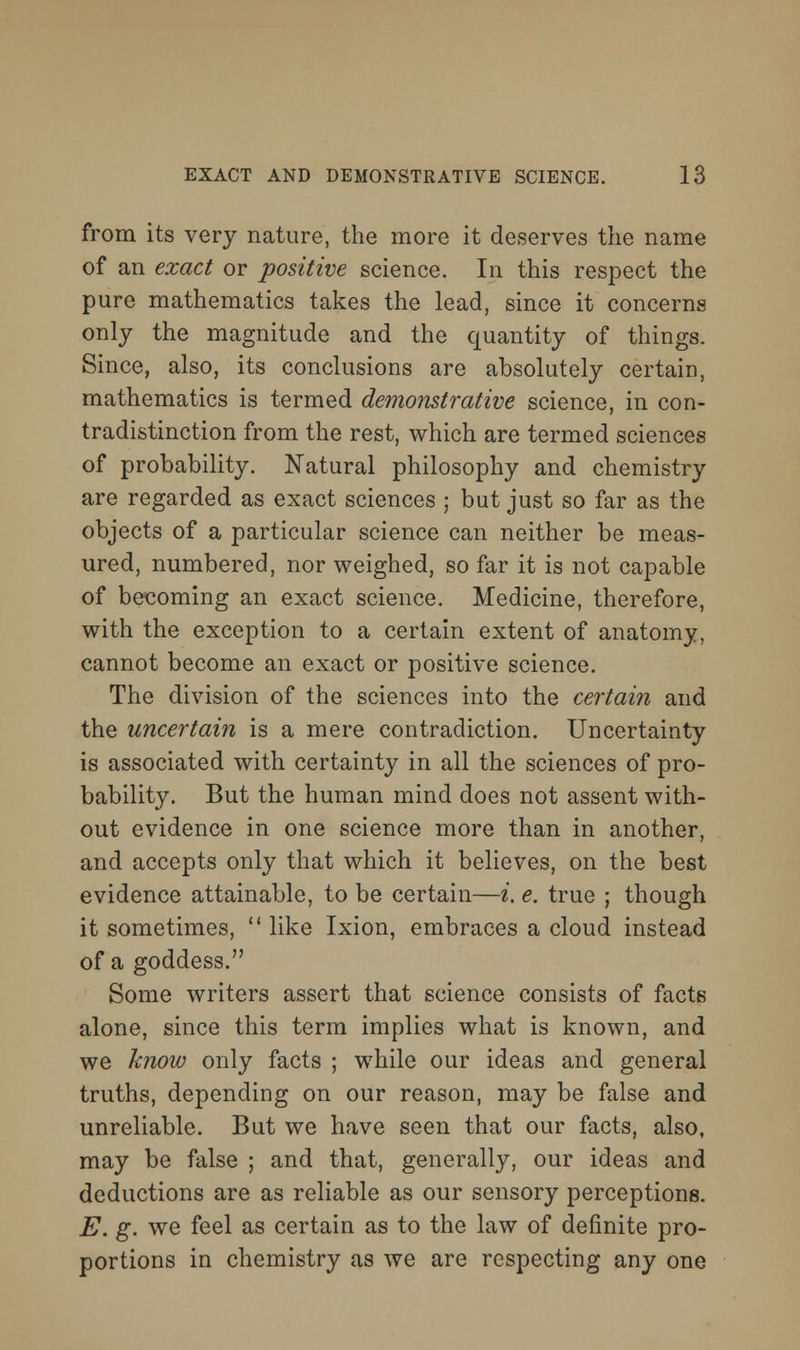 from its very nature, the more it deserves the name of an exact or positive science. In this respect the pure mathematics takes the lead, since it concerns only the magnitude and the quantity of things. Since, also, its conclusions are absolutely certain, mathematics is termed demonstrative science, in con- tradistinction from the rest, which are termed sciences of probability. Natural philosophy and chemistry are regarded as exact sciences ; but just so far as the objects of a particular science can neither be meas- ured, numbered, nor weighed, so far it is not capable of becoming an exact science. Medicine, therefore, with the exception to a certain extent of anatomy, cannot become an exact or positive science. The division of the sciences into the certain and the uncertain is a mere contradiction. Uncertainty is associated with certainty in all the sciences of pro- bability. But the human mind does not assent with- out evidence in one science more than in another, and accepts only that which it believes, on the best evidence attainable, to be certain—i, e. true ; though it sometimes,  like Ixion, embraces a cloud instead of a goddess. Some writers assert that science consists of facts alone, since this term implies what is known, and we hnow only facts ; while our ideas and general truths, depending on our reason, may be false and unreliable. But we have seen that our facts, also, may be false ; and that, generally, our ideas and deductions are as reliable as our sensory perceptions. E. g. we feel as certain as to the law of definite pro- portions in chemistry as we are respecting any one