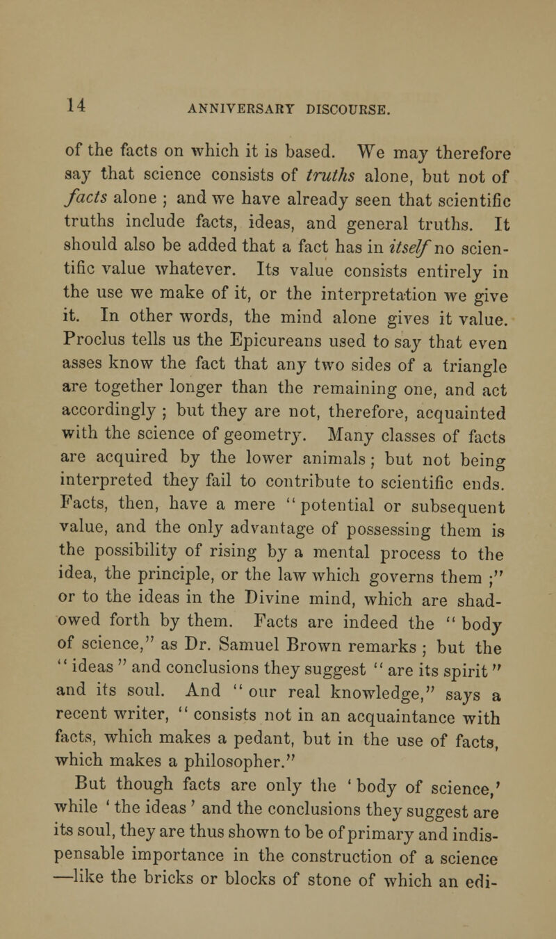 of the facts on which it is based. We may therefore say that science consists of truths alone, but not of facts alone ; and we have already seen that scientific truths include facts, ideas, and general truths. It should also be added that a fact has in itself no scien- tific value whatever. Its value consists entirely in the use we make of it, or the interpretation we give it. In other words, the mind alone gives it value. Proclus tells us the Epicureans used to say that even asses know the fact that any two sides of a triangle are together longer than the remaining one, and act accordingly ; but they are not, therefore, acquainted with the science of geometry. Many classes of facts are acquired by the lower animals ; but not being interpreted they fail to contribute to scientific ends. Facts, then, have a mere potential or subsequent value, and the only advantage of possessing them is the possibility of rising by a mental process to the idea, the principle, or the law which governs them ; or to the ideas in the Divine mind, which are shad- owed forth by them. Facts are indeed the  body of science, as Dr. Samuel Brown remarks ; but the  ideas  and conclusions they suggest  are its spirit and its soul. And  our real knowledge, says a recent writer,  consists not in an acquaintance with facts, which makes a pedant, but in the use of facts, which makes a philosopher. But though facts are only the ' body of science/ while ' the ideas' and the conclusions they suggest are its soul, they are thus shown to be of primary and indis- pensable importance in the construction of a science —like the bricks or blocks of stone of which an edi-