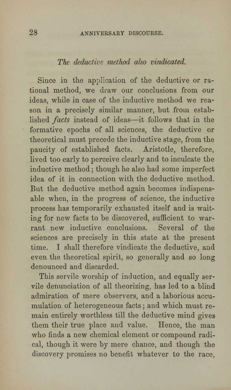 The deductive method also vindicated. Since in the application of the deductive or ra- tional method, we draw our conclusions from our ideas, while in case of the inductive method we rea- son in a precisely similar manner, but from estab- lished facts instead of ideas—it follows that in the formative epochs of all sciences, the deductive or theoretical must precede the inductive stage, from the paucity of established facts. Aristotle, therefore, lived too early to perceive clearly and to inculcate the inductive method; though he also had some imperfect idea of it in connection with the deductive method. But the deductive method again becomes indispens- able when, in the progress of science, the inductive process has temporarily exhausted itself and is wait- ing for new facts to be discovered, sufficient to war- rant new inductive conclusions. Several of the sciences are precisely in this state at the present time. I shall therefore vindicate the deductive, and even the theoretical spirit, so generally and so long denounced and discarded. This servile worship of induction, and equally ser- vile denunciation of all theorizing, has led to a blind admiration of mere observers, and a laborious accu- mulation of heterogeneous facts; and which must re- main entirely worthless till the deductive mind gives them their true place and value. Hence, the man who finds a new chemical element or compound radi- cal, though it were by mere chance, and though the discovery promises no benefit whatever to the race.