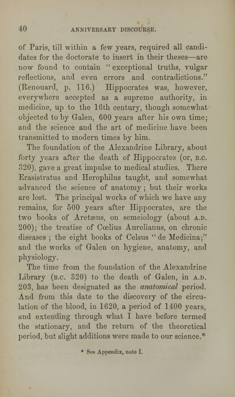 of Paris, till within a few years, required all candi- dates for the doctorate to insert in their theses—are now found to contain exceptional truths, vulgar reflections, and even errors and contradictions. (Renouard, p. 116.) Hippocrates was, however, everywhere accepted as a supreme authority, in medicine, up to the 16th century, though somewhat objected toby Galen, 600 years after his own time; and the science and the art of medicine have been transmitted to modern times by him. The foundation of the Alexandrine Library, about forty years after the death of Hippocrates (or, B.C. 320), gave a great impulse to medical studies. There Erasistratus and Herophilus taught, and somewhat advanced the science of anatomy ; but their works are lost. The principal works of which we have any remains, for 500 years after Hippocrates, are the two books of Aretseus, on semeiology (about a.d. 200); the treatise of Coelius Aurelianus, on chronic diseases ; the eight books of Celsus  de Medicina; and the works of Galen on hygiene, anatomy, and physiology. The time from the foundation of the Alexandrine Library (b.c. 320) to the death of Galen, in a.d. 203, has been designated as the anatomical period. And from this date to the discovery of the circu- lation of the blood, in 1620, a period of 1400 years, and exten'ding through what I have before termed the stationary, and the return of the theoretical period, but slight additions were made to our science.* * See Appendix, note I.