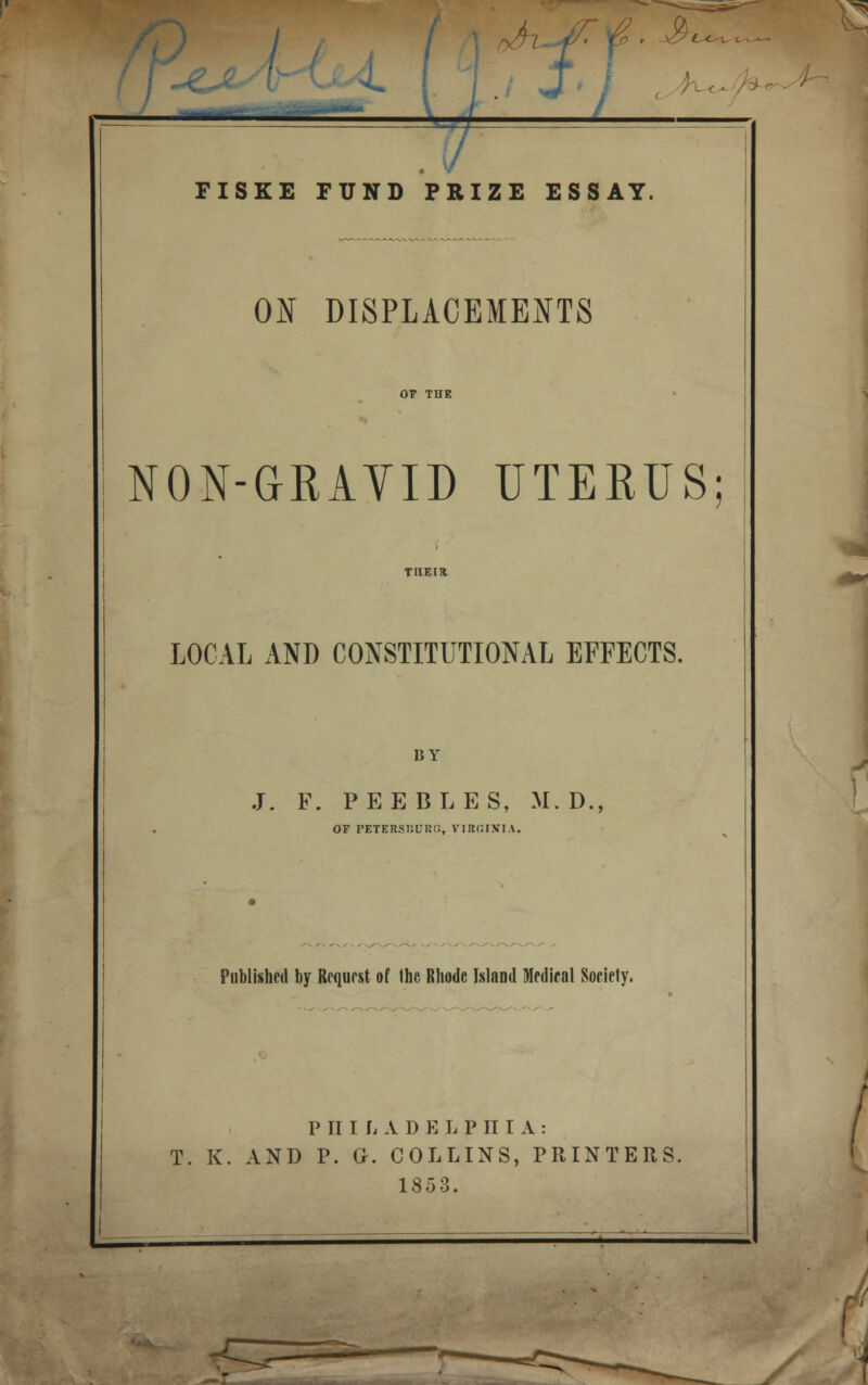 L < i JL1 J FISKE FUND PRIZE ESSAY. ON DISPLACEMENTS NON-GRAVID UTERUS LOCAL AND CONSTITUTIONAL EFFECTS. BY J. F. PEEBLES, M.D., OF PETERSBURG, VIRGINIA. Published by Request of the Rhode Island Medical Society. P II I L A D B L P II I A : T. K. AND P. G. COLLINS, PRINTERS. 1853. y