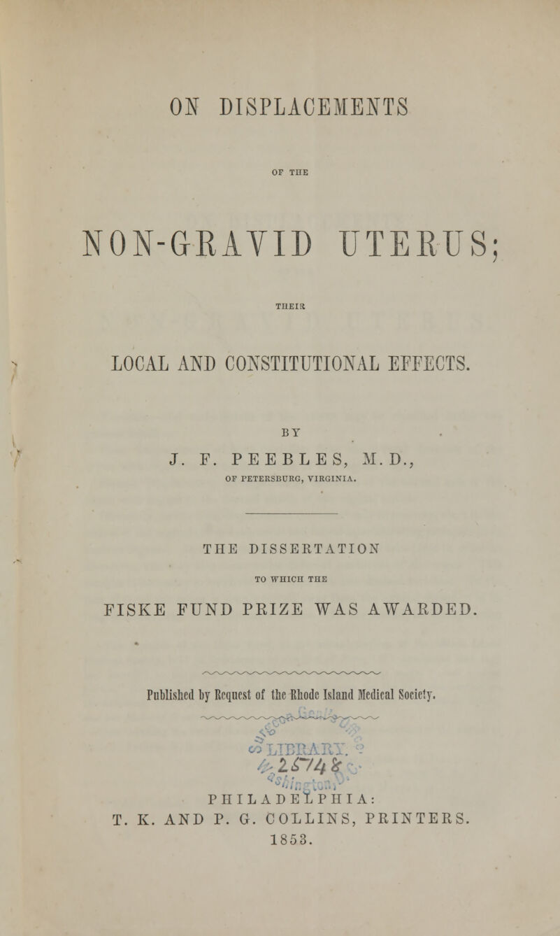 NON-GRAYID UTERUS; LOCAL AND CONSTITUTIONAL EFFECTS. BY J. F. PEEBLES, M.D., OF PETERSBURG, VIRGINIA. THE DISSERTATION TO WHICH THE FISKE FUND PRIZE WAS AWARDED, Published by Request of the Rhode Island Medical Society. 2 £74* PHILADELPHIA: T. K. AND P. G. COLLINS, PRINTERS. 1853.