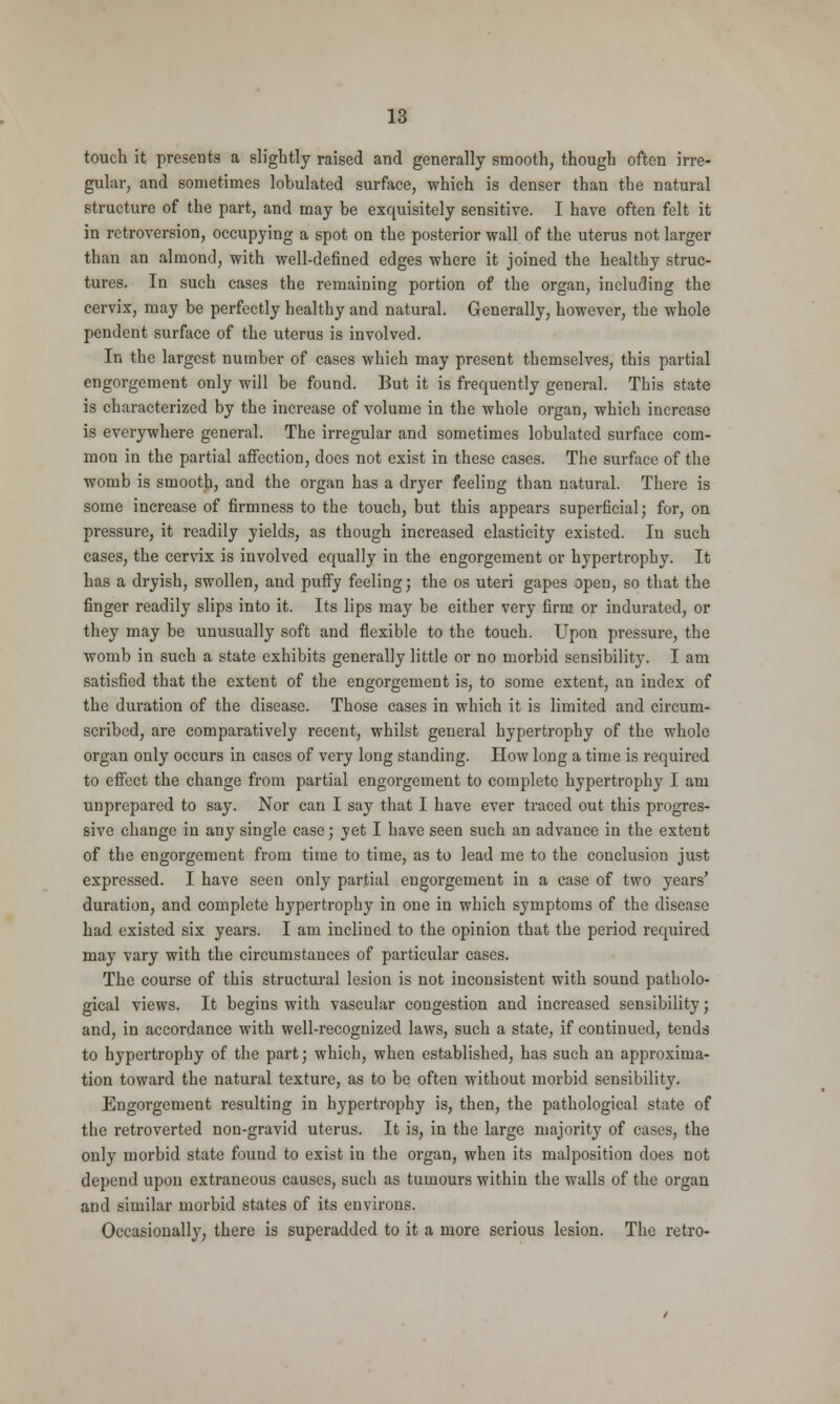 touch it presents a slightly raised and generally smooth, though often irre- gular, and sometimes lobulated surface, which is denser than the natural structure of the part, and may be exquisitely sensitive. I have often felt it in retroversion, occupying a spot on the posterior wall of the uterus not larger than an almond, with well-defined edges where it joined the healthy struc- tures. In such cases the remaining portion of the organ, including the cervix, may be perfectly healthy and natural. Generally, however, the whole pendent surface of the uterus is involved. In the largest number of cases which may present themselves, this partial engorgement only will be found. But it is frequently general. This state is characterized by the increase of volume in the whole organ, which increase is everywhere general. The irregular and sometimes lobulated surface com- mon in the partial affection, does not exist in these cases. The surface of the womb is smooth, and the organ has a dryer feeling than natural. There is some increase of firmness to the touch, but this appears superficial; for, on pressure, it readily yields, as though increased elasticity existed. In such cases, the cervix is involved equally in the engorgement or hypertrophy. It has a dryish, swollen, and puffy feeling; the os uteri gapes open, so that the finger readily slips into it. Its lips may be either very firm or indurated, or they may be unusually soft and flexible to the touch. Upon pressure, the womb in such a state exhibits generally little or no morbid sensibility. I am satisfied that the extent of the engorgement is, to some extent, an index of the duration of the disease. Those cases in which it is limited and circum- scribed, are comparatively recent, whilst general hypertrophy of the whole organ only occurs in cases of very long standing. How long a time is required to effect the change from partial engorgement to complete hypertrophy I am unprepared to say. Nor can I say that I have ever traced out this progres- sive change in any single case; yet I have seen such an advance in the extent of the engorgement from time to time, as to lead me to the conclusion just expressed. I have seen only partial engorgement in a case of two years' duration, and complete hypertrophy in one in which symptoms of the disease had existed six years. I am inclined to the opinion that the period required may vary with the circumstances of particular cases. The course of this structural lesion is not inconsistent with sound patholo- gical views. It begins with vascular congestion and increased sensibility; and, in accordance with well-recognized laws, such a state, if continued, tends to hypertrophy of the part; which, when established, has such an approxima- tion toward the natural texture, as to be often without morbid sensibility. Engorgement resulting in hypertrophy is, then, the pathological state of the retroverted non-gravid uterus. It is, in the large majority of cases, the only morbid state found to exist in the organ, when its malposition does not depend upon extraneous causes, such as tumours within the walls of the organ and similar morbid states of its environs. Occasionally, there is superadded to it a more serious lesion. The retro-