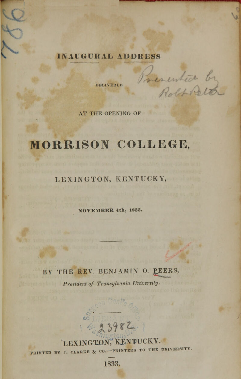 V h INAUGURAL ADDRESS DELIVERED t AT THE OPENING OF MORRISON COLLEGE, LEXINGTON, KENTUCKY, NOVEMBER ith, 1833. BY THE REV. BENJAMIN O. PEERS, President of Transylvania University. LEXINGTON; KENTUCKY. PRINTED BY J. CLARKE fc CO.-PKINTERS TO THE UNIVERSITY. 1833.