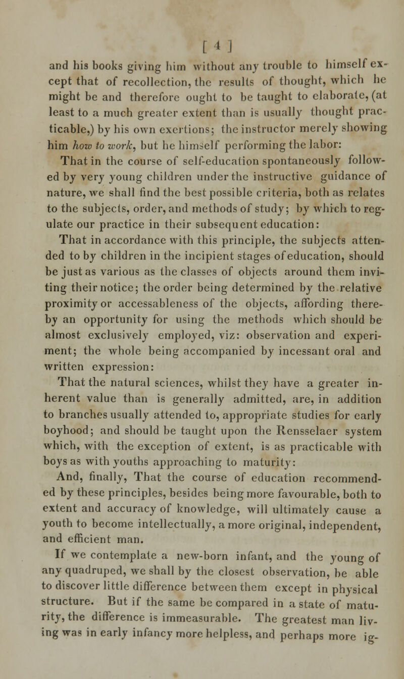 [ 1J and his books giving him without any trouble to himself ex- cept that of recollection, the results of thought, which he might be and therefore ought to be taught to elaborate, (at least to a much greater extent than is usually thought prac- ticable,) by his own exertions; (he instructor merely showing him how to work, but he himself performing the labor: That in the course of self-education spontaneously follow- ed by very young children under the instructive guidance of nature, we shall find the best possible criteria, both as relates to the subjects, order, and methods of study; by which to reg- ulate our practice in their subsequent education: That in accordance with this principle, the subjects atten- ded to by children in the incipient stages of education, should be just as various as the classes of objects around them invi- ting their notice; the order being determined by the relative proximity or accessableness of the objects, affording there- by an opportunity for using the methods which should be almost exclusively employed, viz: observation and experi- ment; the whole being accompanied by incessant oral and written expression: That the natural sciences, whilst they have a greater in- herent value than is generally admitted, are, in addition to branches usually attended to, appropriate studies for early boyhood; and should be taught upon the Rensselaer system which, with the exception of extent, is as practicable with boys as with youths approaching to maturity: And, finally, That the course of education recommend- ed by these principles, besides being more favourable, both to extent and accuracy of knowledge, will ultimately cause a youth to become intellectually, a more original, independent, and efficient man. If we contemplate a new-born infant, and the young of any quadruped, we shall by the closest observation, be able to discover little difference between them except in physical structure. But if the same be compared in a state of matu- rity, the difference is immeasurable. The greatest man liv- ing was in early infancy more helpless, and perhaps more ig-