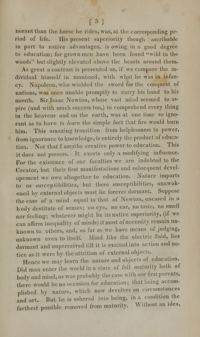 [5] norantthan the horse he rides, was, at the corresponding pe- riod of life. His present superiority though ascribable in part to native advantages, is owing in a good degree to education; for grown men have been found wild in the woods but slightly elevated above the beasts around them. As great a contrast is presented us, if we compare the in- dividual himself in manhood, with what he was in infan- cy. Napoleon, who wielded the sword for the conquest of nations, was once unable promptly to carry his hand to his mouth. Sir Isaac Newton, whose vast mind seemed to as- pire (and with much success too,) to comprehend every thing in the heavens and on the earth, was at one time so igno- rant as to have to learn the simple fact that fire would burn him. This amazing transition from helplessness to power, from ignorance to knowledge, is entirely the product of educa- tion. Not that I ascribe creative power to education. This it does not possess. It exerts only a modifying influence. For the existence of our faculties we are indebted to the Creator, but their first manifestations and subsequent devel- opement we owe altogether to education. Nature imparts to us susceptibilities, but these susceptibilities, unawak- ened by external objects must lie forever dormant. Suppose the case of a mind equal to that of Newton, encased in a body destitute of senses; no eye, no ear, no taste, no smell nor feeling; whatever might be its native superiority, (if we can affirm inequality of minds) it must of necessity remain un- known to others, and, so far as we have means of judging, unknown even to itself. Mind like the electric fluid, lies dormant and unperceived till it is excited into action and no- tice as it were by the attrition of external objects. Hence we may learn the nature and objects of education. Did man enter the world in a stale of full maturity both of body and mind, as was probably the case with our first parents, there would be no occasion for education; that being accom- plished by nature, which now devolves on circumstances and art. But he is ushered into being, in a condition the farthest possible removed from maturity. Without an idea.