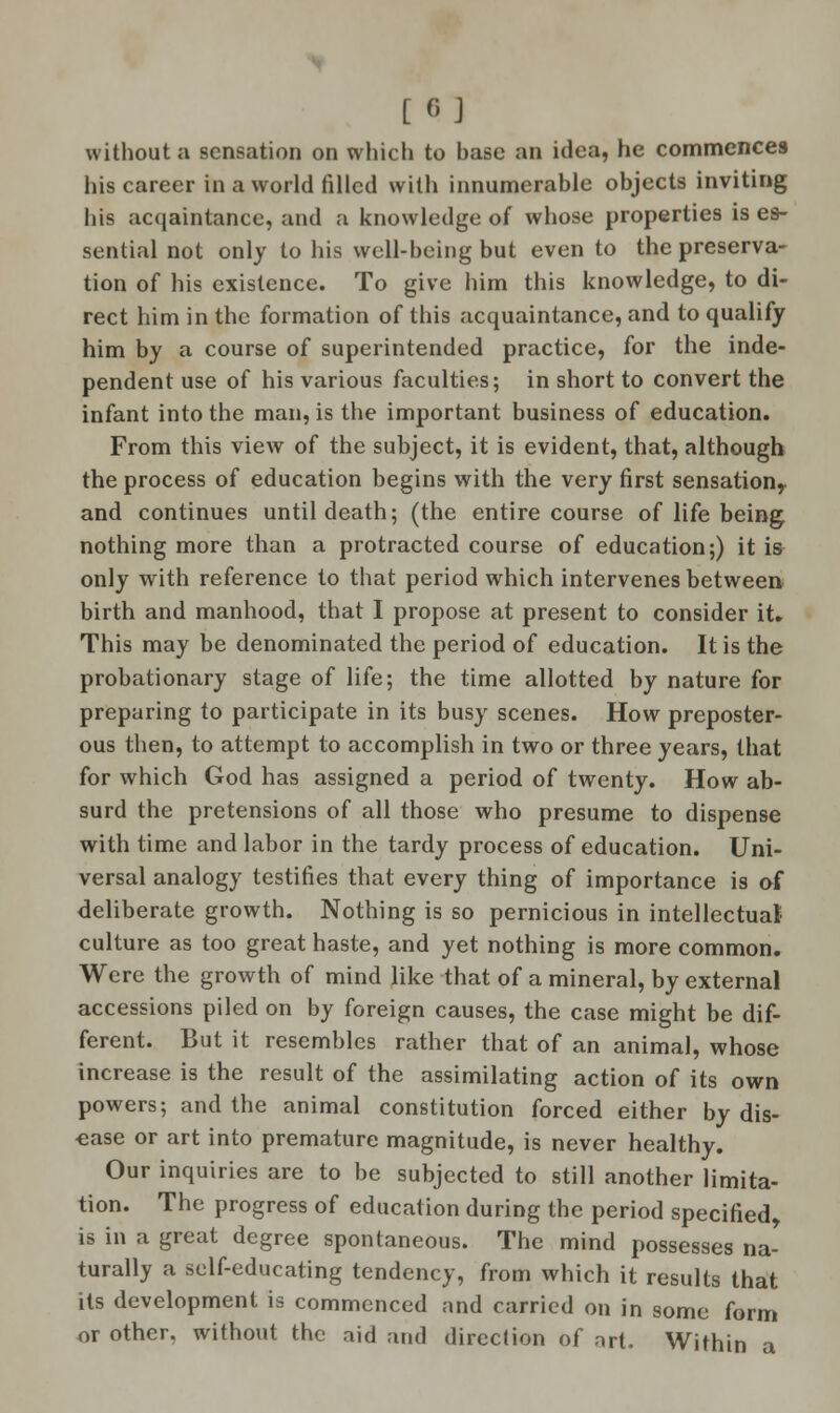 [ 6] without a sensation on which to hase an idea, he commences his career in a world filled with innumerable objects inviting his acqaintance, and a knowledge of whose properties is es- sential not only to his well-being but even to the preserva- tion of his existence. To give him this knowledge, to di- rect him in the formation of this acquaintance, and to qualify him by a course of superintended practice, for the inde- pendent use of his various faculties; in short to convert the infant into the man, is the important business of education. From this view of the subject, it is evident, that, although the process of education begins with the very first sensation,, and continues until death; (the entire course of life being nothing more than a protracted course of education;) it is only with reference to that period which intervenes between birth and manhood, that I propose at present to consider it. This may be denominated the period of education. It is the probationary stage of life; the time allotted by nature for preparing to participate in its busy scenes. How preposter- ous then, to attempt to accomplish in two or three years, that for which God has assigned a period of twenty. How ab- surd the pretensions of all those who presume to dispense with time and labor in the tardy process of education. Uni- versal analogy testifies that every thing of importance is of deliberate growth. Nothing is so pernicious in intellectual culture as too great haste, and yet nothing is more common. Were the growth of mind like that of a mineral, by external accessions piled on by foreign causes, the case might be dif- ferent. But it resembles rather that of an animal, whose increase is the result of the assimilating action of its own powers; and the animal constitution forced either by dis- ease or art into premature magnitude, is never healthy. Our inquiries are to be subjected to still another limita- tion. The progress of education during the period specified, is in a great degree spontaneous. The mind possesses na- turally a self-educating tendency, from which it results that its development is commenced and carried on in some form or other, without the aid and direction of art. Within a