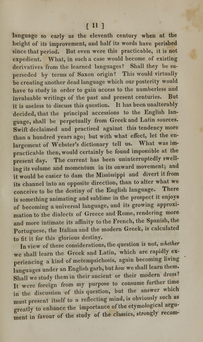 [11] language so early as the eleventh century when at the height of its improvement, and half its words have perished since that period. But even were this practicable, it is not expedient. What, in such a case would become of existing derivatives from the learned languages? Shall they be su- perseded by terms of Saxon origin? This would virtually be creating another dead language which our posterity would have to study in order to gain access to the numberless and invaluable writings of the past and present centuries. But it is useless to discuss this question. It has been unalterably decided, that the principal accessions to the English lan- guage, shall be perpetually from Greek and Latin sources. Swift declaimed and practised against this tendency more than a hundred years ago; but with what effect, let the en- largement of Webster's dictionary tell us. What was im- practicable then, would certainly be found impossible at the present day. The current has been uninterruptedly swell- ing its volume and momentum in its onward movement; and it would be easier to dam the Mississippi and divert it from its channel into an opposite direction, than to alter what we conceive to be the destiny of the English language. There is something animating and sublime in the prospect it enjoys of becoming a universal language, and its growing approxi- mation to the dialects of Greece and Rome, rendering more and more intimate its affinity to the French, the Spanish, the Portuguese, the Italian and the modern Greek, is calculated to fit it for this glorious destiny. In view of these considerations, the question is not, whether we shall learn the Greek and Latin, which are rapidly ex- periencing a kind of metempsichosis, again becoming living languages under an English garb, but how we shall learn them. Shall we study them in their ancient or their modern dress? It were foreign from my purpose to consume further time in the discussion of this question, but the answer which must present itself to a reflecting mind, is obviously such as ereatly to enhance the importance of the etymological argu- ment in favour of the study of the classics, strongly recom-