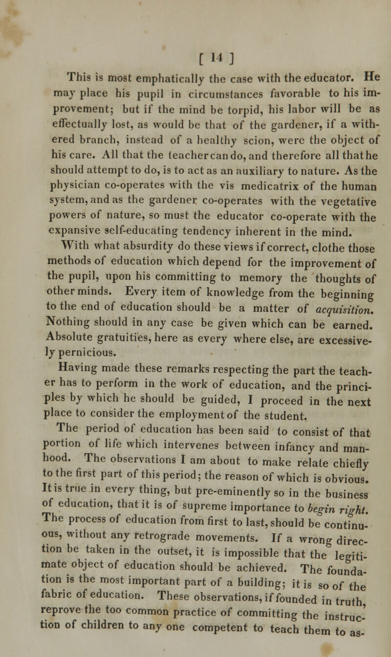 [ 14] This is most emphatically the case with the educator. He may place his pupil in circumstances favorable to his im- provement; but if the mind be torpid, his labor will be as effectually lost, as would be that of the gardener, if a with- ered branch, instead of a healthy scion, were the object of his care. All that the teacher can do, and therefore all that he should attempt to do, is to act as an auxiliary to nature. As the physician co-operates with the vis medicatrix of the human system, and as the gardener co-operates with the vegetative powers of nature, so must the educator co-operate with the expansive self-educating tendency inherent in the mind. With what absurdity do these views if correct, clothe those methods of education which depend for the improvement of the pupil, upon his committing to memory the thoughts of other minds. Every item of knowledge from the beginning to the end of education should be a matter of acquisition. Nothing should in any case be given which can be earned. Absolute gratuities, here as every where else, are excessive- ly pernicious. Having made these remarks respecting the part the teach- er has to perform in the work of education, and the princi- ples by which he should be guided, I proceed in the next place to consider the employment of the student. The period of education has been said to consist of that portion of life which intervenes between infancy and man- hood. The observations I am about to make relate chiefly to the first part of this period; the reason of which is obvious. It is true in every thing, but pre-eminently so in the business of education, that it is of supreme importance to begin right. The process of education from first to last, should be continu- ous, without any retrograde movements. If a wrong direc- tion be taken in the outset, it is impossible that the legiti- mate object of education should be achieved. The founda- tion is the most important part of a building; it is so of the fabric of education. These observations, if founded in truth reprove the too common practice of committing the instruc- tion of children to any one competent to teach them to as-