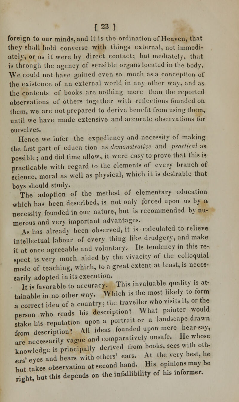 [23] foreign to our minds, and it is the ordination of Heaven, that they shall hold converse with things external, not immedi- ately, or as it were by direct contact; but mediately, that is through the agency of sensible organs located in the body. We could not have gained even so much as a conception of the existence of an external world in any other way, and as the contents of books arc nothing more than the reported observations of others together with reflections founded on them, we are not prepared to derive benefit from using them, until we have made extensive and accurate observations for ourselves. Hence we infer the expediency and necessity of making the first part cf educa tion as demonstrative and practical as possible; and did time allow, it were easy to prove that this ii practicable with regard to the elements of every branch of science, moral as well as physical, which it is desirable that boys should study. The adoption of the method of elementary education which has been described, is not only forced upon us by a necessity founded in our nature, but is recommended by nu- merous and very important advantages. As has already been observed, it is calculated to relieve intellectual labour of every thing like drudgery, and make it at once agreeable and voluntary. Its tendency in this re- spect is very much aided by the vivacity of the colloquial mode of teaching, which, to a great extent at least, is neces- sarily adopted in its execution. It is favorable to accuracy. This invaluable quality is at- tainable in no other way. Which is the most likely to form a correct idea of a country; the traveller who visits ,t, or the person who reads his description? What painter would stake his reputation upon a portrait or a landscape drawn from description? All ideas founded upon mere hear-say, are necessarily vague and comparatively unsafe. He whose Tow edge is principally derived from books, sees with oth- Z eyes and hears with others' ears. At the very best, he tut takes observation at second hand. His opinions may be right, but this depends on the infallibility of his informer.