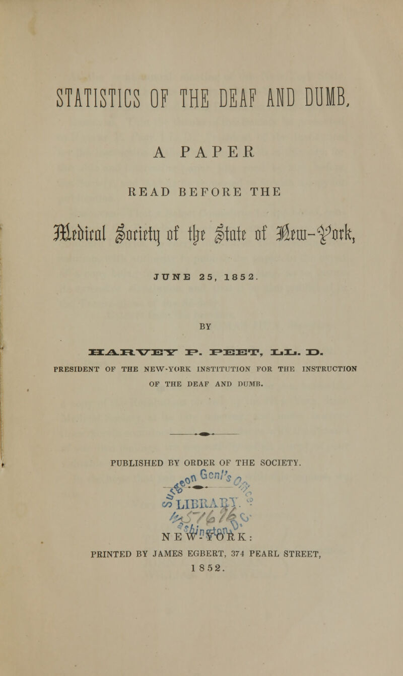 STATISTICS OF THE DEAF AND DUMB, A PAPER READ BEFORE THE 3&thm\ lorirtq of tfcre itate of Ika-^ork, JUNE 25, 1852. BY PRESIDENT OP THE NEW-YORK INSTITUTION FOR THE INSTRUCTION OF THE DEAF AND DUMB. PUBLISHED BY ORDER OF THE SOCIETY. co LIBRAE} NEf*K: PRINTED BY JAMES EGBERT, 374 PEARL STREET, 1 852.