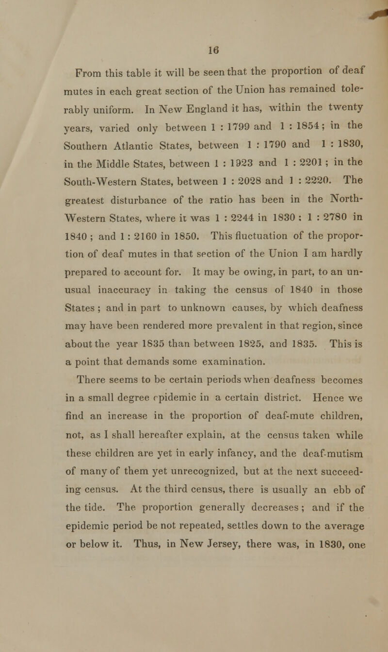 From this table it will be seen that the proportion of deaf mutes in each great section of the Union has remained tole- rably uniform. In New England it has, within the twenty- years, varied only between 1 : 1799 and 1 : 1854; in the Southern Atlantic States, between 1 : 1790 and 1 : 1830, in the Middle States, between 1 : 1923 and 1 : 2201 ; in the South-Western States, between 1 : 2028 and 1 : 2220. The greatest disturbance of the ratio has been in the North- western States, where it was 1 : 2244 in 1830 : 1 : 2780 in 1840 ; and 1 : 2160 in 1850. This fluctuation of the propor- tion of deaf mutes in that section of the Union I am hardly prepared to account for. It may be owing, in part, to an un- usual inaccuracy in taking the census of 1840 in those States ; and in part to unknown causes, by which deafness may have been rendered more prevalent in that region, since about the year 1835 than between 1825, and 1835. This is a point that demands some examination. There seems to be certain periods when deafness becomes in a small degree epidemic in a certain district. Hence we find an increase in the proportion of deaf-mute children, not, as 1 shall hereafter explain, at the census taken while these children are yet in early infancy, and the deaf-mutism of many of them yet unrecognized, but at the next succeed- ing census. At the third census, there is usually an ebb of the tide. The proportion generally decreases ; and if the epidemic period be not repeated, settles down to the average or below it. Thus, in New Jersey, there was, in 1830, one
