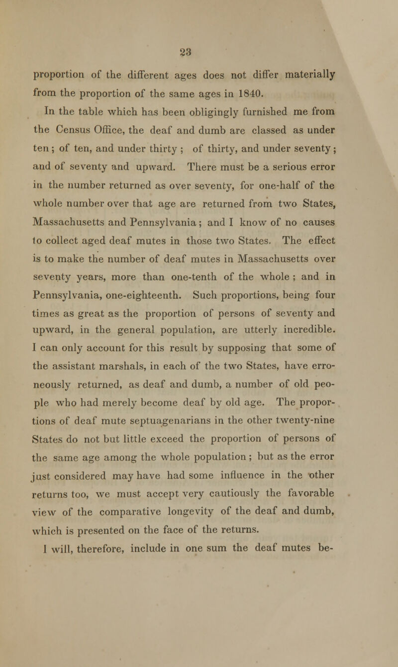 proportion of the different ages does not differ materially from the proportion of the same ages in 1840. In the table which has been obligingly furnished me from the Census Office, the deaf and dumb are classed as under ten ; of ten, and under thirty ; of thirty, and under seventy ; and of seventy and upward. There must be a serious error in the number returned as over seventy, for one-half of the whole number over that age are returned from two States, Massachusetts and Pennsylvania; and I know of no causes to collect aged deaf mutes in those two States. The effect is to make the number of deaf mutes in Massachusetts over seventy years, more than one-tenth of the whole ; and in Pennsylvania, one-eighteenth. Such proportions, being four times as great as the proportion of persons of seventy and upward, in the general population, are utterly incredible. I can only account for this result by supposing that some of the assistant marshals, in each of the two States, have erro- neously returned, as deaf and dumb, a number of old peo- ple who had merely become deaf by old age. The propor- tions of deaf mute septuagenarians in the other twenty-nine States do not but little exceed the proportion of persons of the same age among the whole population; but as the error just considered may have had some influence in the other returns too, we must accept very cautiously the favorable view of the comparative longevity of the deaf and dumb, which is presented on the face of the returns. I will, therefore, include in one sum the deaf mutes be-