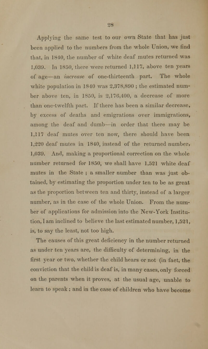 Applying the same test to our own State that has just been applied to the numbers from the whole Union, we find that, in 1840, the number of white deaf mutes returned was 1,039. In 1850, there were returned 1,117, above ten years of age—an increase of one-thirteenth part. The whole white population in 1840 was 2,378,800 ; the estimated num- ber above ten, in 1850, is 2,176,400, a decrease of more than one-twelfth part. If there has been a similar decrease, by excess of deaths and emigrations over immigrations, among the deaf and dumb—in order that there may be 1,117 deaf mutes over ten now, there should have been 1,220 deaf mutes in 1840, instead of the returned number, 1,039. And, making a proportional correction on the whole number returned for 1850, we shall have 1,521 white deaf mutes in the State ; a smaller number than was just ob- tained, by estimating the proportion under ten to be as great as the proportion between ten and thirty, instead of a larger number, as in the case of the whole Union. From the num- ber of applications for admission into the New-York Institu- tion, I am inclined to believe the last estimated number, 1,521, is, to say the least, not too high. The causes of this great deficiency in the number returned as under ten years are, the difficulty of determining, in the first year or two, whether the child hears or not (in fact, the conviction that the child is deaf is, in many cases, only forced on the parents when it proves, at the usual age, unable to learn to speak; and in the case of children who have become