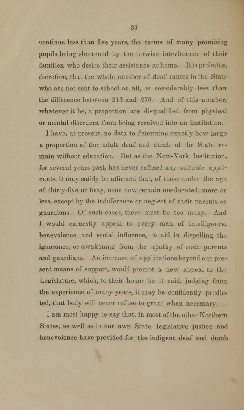 continue less than five years, the terms of many promising pupils being shortened by the unwise interference of their families, who desire their assistance at home. It is probable, therefore, that the whole number of deaf mutes in the State who are not sent to school at all, is considerably less than the difference between 216 and 270. And of this number, whatever it be, a proportion are disqualified from physical or mental disorders, from being received into an Institution. I have, at present, no data to determine exactly how large a proportion of the adult deaf and dumb of the State re- main without education. But as the New-York Institution, for several years past, has never refused any suitable appli- cants, it may safely be affirmed that, of those under the age of thirty-five or forty, none now remain uneducated, more or less, except by the indifference or neglect of their parents or guardians. Of such cases, there must be too many. And I would earnestly appeal to every man of intelligence, benevolence, and social influence, to aid in dispelling the ignorance, or awakening from the apathy of such parents and guardians. An increase of applications beyond our pre- sent means of support, would prompt a new appeal to the Legislature, which, to their honor be it said, judging from the experience of many years, it may be confidently predic- ted, that body will never refuse to grant when necessary. I am most happy to say that, in most of the other Northern States, as well as in our own State, legislative justice and benevolence have provided for the indigent deaf and dumb