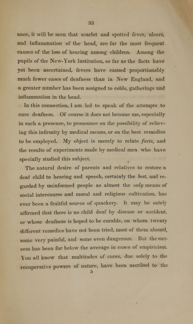 ance, it will be seen that scarlet and spotted fever, ulcers, and inflammation of the head, are far the most frequent causes of the loss of hearing among children. Among the pupils of the New-York Institution, so far as the facts have yet been ascertained, fevers have caused proportionably much fewer cases of deafness than in New England, and a greater number has been assigned to colds, gatherings and inflammation in the head. In this connection, I am led to speak of the attempts to cure deafness. Of course it does not become me, especially in such a presence, to pronounce on the possibility of reliev- ing this infirmity by medical means, or on the best remedies to be employed. My object is merely to relate factsi and the results of experiments made by medical men who have specially studied this subject. The natural desire of parents and relatives to restore a deaf child to hearing and speech, certainly the best, and re- garded by uninformed people as almost the only means of social intercourse and moral and religious cultivation, has ever been a fruitful source of quackery. It may be safety affirmed that there is no child deaf by disease or accident, or whose deafness is hoped to be curable, on whom twenty different remedies have not been tried, most of them absurd, some very painful, and some even dangerous. But the suc- cess has been far below the average in cases of empiricism. You all know that multitudes of cures, due solely to the recuperative powers of nature, have been ascribed to the