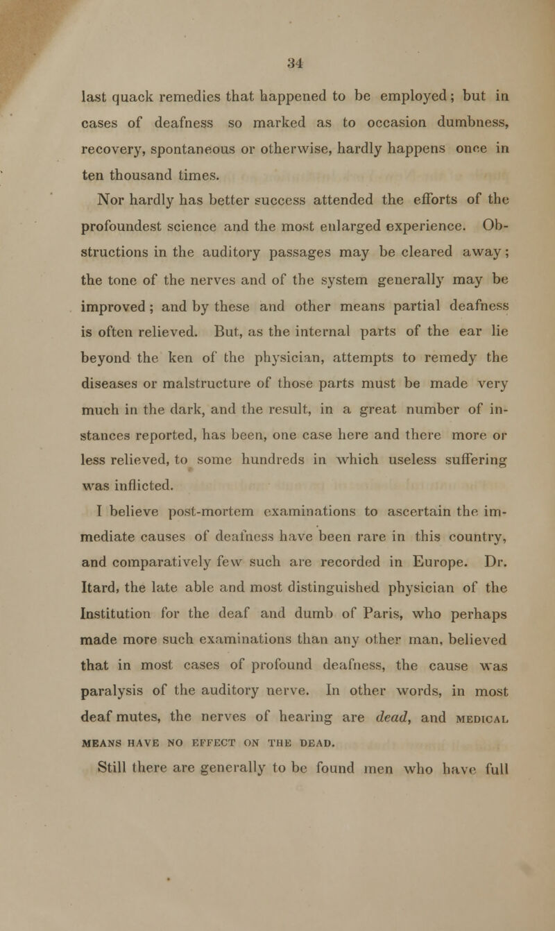 last quack remedies that happened to be employed; but in cases of deafness so marked as to occasion dumbness, recovery, spontaneous or otherwise, hardly happens once in ten thousand times. Nor hardly has better success attended the efforts of the profoundest science and the most enlarged experience. Ob- structions in the auditory passages may be cleared away; the tone of the nerves and of the system generally may be improved; and by these and other means partial deafness is often relieved. But, as the internal parts of the ear lie beyond the ken of the physician, attempts to remedy the diseases or malstructure of those parts must be made very much in the dark, and the result, in a great number of in- stances reported, has been, one case here and there more or less relieved, to some hundreds in which useless suffering was inflicted. I believe post-mortem examinations to ascertain the im- mediate causes of deafness have been rare in this country, and comparatively few such are recorded in Europe. Dr. Itard, the late able and most distinguished physician of the Institution for the deaf and dumb of Paris, who perhaps made more such examinations than any other man, believed that in most cases of profound deafness, the cause was paralysis of the auditory nerve. In other words, in most deaf mutes, the nerves of hearing are dead, and medical MEANS HAVE NO EFFECT ON THE DEAD. Still there are generally to be found men who have full