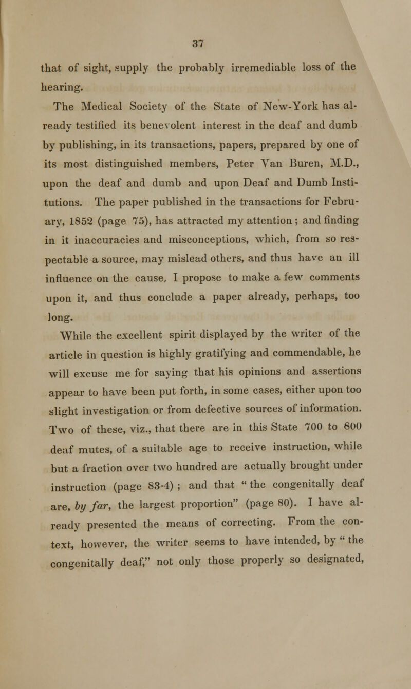 that of sight, supply the probably irremediable loss of the hearing. The Medical Society of the State of New-York has al- ready testified its benevolent interest in the deaf and dumb by publishing, in its transactions, papers, prepared by one of its most distinguished members, Peter Van Buren, M.D., upon the deaf and dumb and upon Deaf and Dumb Insti- tutions. The paper published in the transactions for Febru- ary, 1852 (page 75), has attracted my attention ; and finding in it inaccuracies and misconceptions, which, from so res- pectable a source, may mislead others, and thus have an ill influence on the cause, I propose to make a few comments upon it, and thus conclude a paper already, perhaps, too long. While the excellent spirit displayed by the writer of the article in question is highly gratifying and commendable, he will excuse me for saying that his opinions and assertions appear to have been put forth, in some cases, either upon too slight investigation or from defective sources of information. Two of these, viz., that there are in this State 700 to 600 deaf mutes, of a suitable age to receive instruction, while but a fraction over two hundred are actually brought under instruction (page 83-4) ; and that  the congenitally deaf are, by far, the largest proportion (page 80). I have al- ready presented the means of correcting. From the con- text, however, the writer seems to have intended, by  the congenitally deaf, not only those properly so designated,