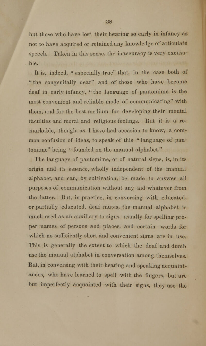 but those who have lost their hearing so early in infancy as not to have acquired or retained any knowledge of articulate speech. Taken in this sense, the inaccuracy is very excusa- ble. It is, indeed,  especially true that, in the case both of  the congenitally deaf and of those who have become deaf in early infancy,  the language of pantomime is the most convenient and reliable mode of communicating with them, and far the best medium for developing their mental faculties and moral and religious feelings. But it is a re- markable, though, as I have had occasion to know, a com- mon confusion of ideas, to speak of this  language of pan- tomime being  founded on the manual alphabet. The language of pantomime, or of natural signs, is, in its origin and its essence, wholly independent of the manual alphabet, and can, by cultivation, be made to answer all purposes of communication without any aid whatever from the latter. But, in practice, in conversing with educated, or partially educated, deaf mutes, the manual alphabet is much used as an auxiliary to signs, usually for spelling pro- per names of persons and places, and certain words for which no sufficiently short and convenient signs are in use. This is generally the extent to which the deaf and dumb use the manual alphabet in conversation among themselves. But, in conversing with their hearing and speaking acquaint- ances, who have learned to spell with the fingers, but are but imperfectly acquainted with their signs, they use the