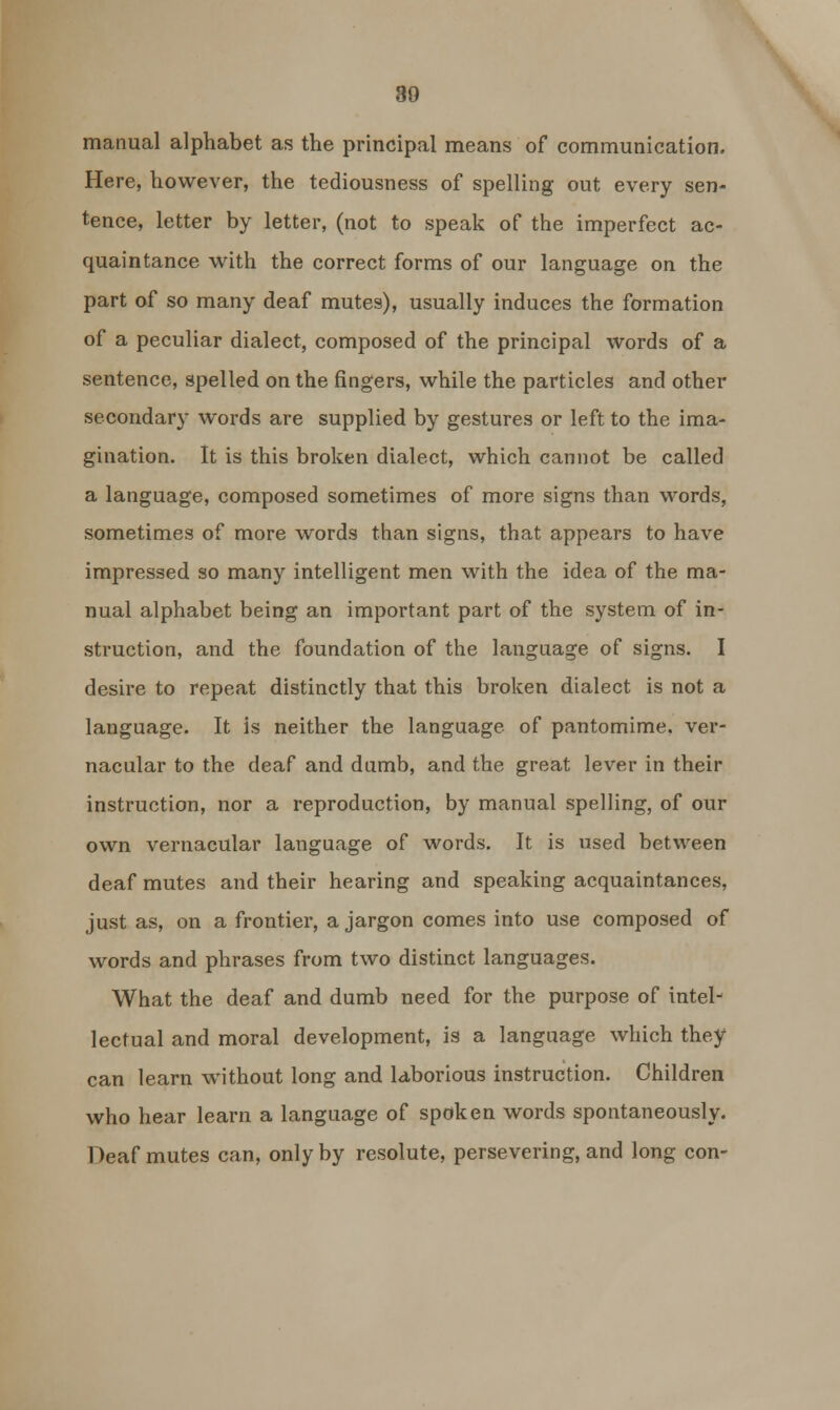 80 manual alphabet as the principal means of communication. Here, however, the tediousness of spelling out every sen- tence, letter by letter, (not to speak of the imperfect ac- quaintance with the correct forms of our language on the part of so many deaf mutes), usually induces the formation of a peculiar dialect, composed of the principal words of a sentence, spelled on the fingers, while the particles and other secondary words are supplied by gestures or left to the ima- gination. It is this broken dialect, which cannot be called a language, composed sometimes of more signs than words, sometimes of more words than signs, that appears to have impressed so many intelligent men with the idea of the ma- nual alphabet being an important part of the system of in- struction, and the foundation of the language of signs. I desire to repeat distinctly that this broken dialect is not a language. It is neither the language of pantomime, ver- nacular to the deaf and dumb, and the great lever in their instruction, nor a reproduction, by manual spelling, of our own vernacular language of words. It is used between deaf mutes and their hearing and speaking acquaintances, just as, on a frontier, a jargon comes into use composed of words and phrases from two distinct languages. What the deaf and dumb need for the purpose of intel- lectual and moral development, is a language which they can learn without long and laborious instruction. Children who hear learn a language of spoken words spontaneously. Deaf mutes can, only by resolute, persevering, and long con-