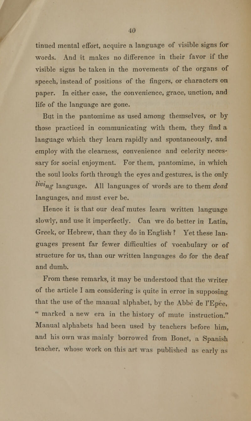 tinued mental effort, acquire a language of visible signs for words. And it makes no difference in their favor if the visible signs be taken in the movements of the organs of speech, instead of positions of the fingers, or characters on paper. In either case, the convenience, grace, unction, and life of the language are gone. But in the pantomime as used among themselves, or by those practiced in communicating with them, they find a language which they learn rapidly and spontaneously, and employ with the clearness, convenience and celerity neces- sary for social enjoyment. For them, pantomime, in which the soul looks forth through the eyes and gestures, is the only tiving language. All languages of words are to them dead languages, and must ever be. Hence it is that our deaf mutes learn written language slowly, and use it imperfectly. Can we do better in Latin, Greek, or Hebrew, than they do in English ? Yet these lan- guages present far fewer difficulties of vocabulary or of structure for us, than our written languages do for the deaf and dumb. From these remarks, it may be understood that the writer of the article I am considering is quite in error in supposing that the use of the manual alphabet, by the Abbe de l'Epee,  marked a new era in the history of mute instruction. Manual alphabets had been used by teachers before him, and his own was mainly borrowed from Bonet, a Spanish teacher, whose work on this art was published as early as