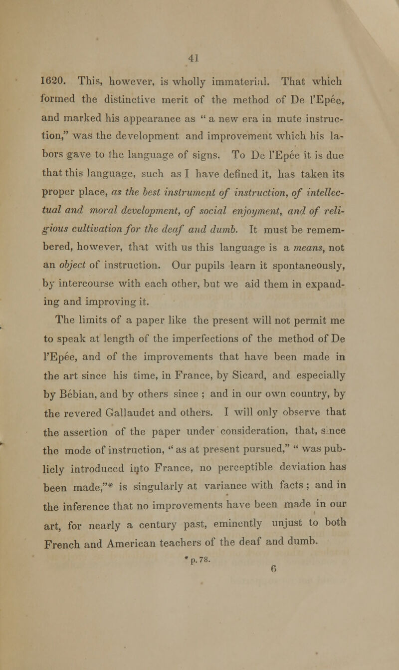 1620. This, however, is wholly immaterial. That which formed the distinctive merit of the method of De l'Epee, and marked his appearance as  a new era in mute instruc- tion, was the development and improvement which his la- bors gave to the language of signs. To De l'Epee it is due that this language, such as I have defined it, has taken its proper place, as the best instrument of instruction, of intellec- tual and moral development, of social enjoyment, and of reli- gious cultivation for the deaf and dumb. It must be remem- bered, however, that with us this language is a means, not an object of instruction. Our pupils learn it spontaneously, by intercourse with each other, but we aid them in expand- ing and improving it. The limits of a paper like the present will not permit me to speak at length of the imperfections of the method of De l'Epee, and of the improvements that have been made in the art since his time, in France, by Sicard, and especially by Bebian, and by others since ; and in our own country, by the revered Gallaudet and others. I will only observe that the assertion of the paper under consideration, that, s nee the mode of instruction,  as at present pursued,  was pub- licly introduced into France, no perceptible deviation has been made,* is singularly at variance with facts ; and in the inference that no improvements have been made in our art, for nearly a century past, eminently unjust to both French and American teachers of the deaf and dumb. * p. 78.