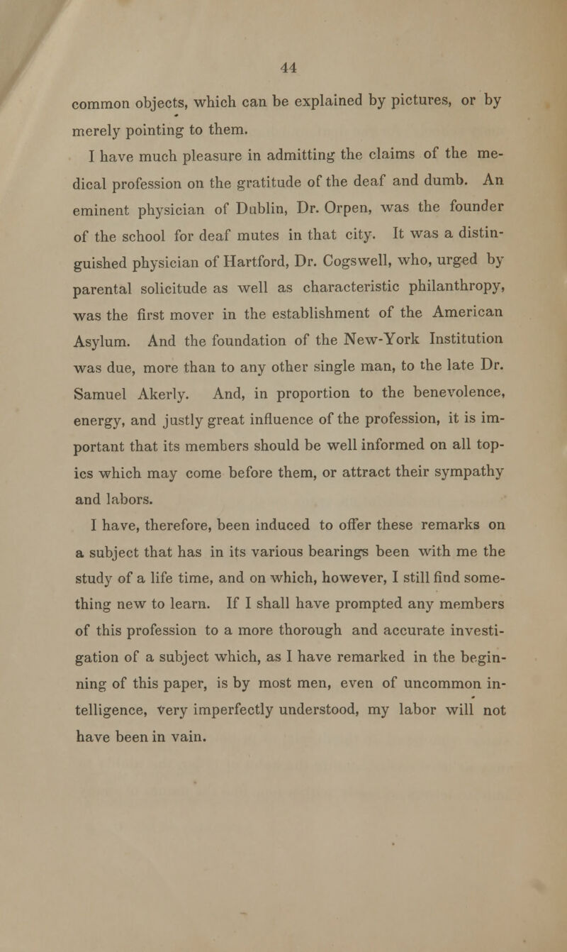 common objects, which can be explained by pictures, or by merely pointing to them. I have much pleasure in admitting the claims of the me- dical profession on the gratitude of the deaf and dumb. An eminent physician of Dublin, Dr. Orpen, was the founder of the school for deaf mutes in that city. It was a distin- guished physician of Hartford, Dr. Cogswell, who, urged by parental solicitude as well as characteristic philanthropy, was the first mover in the establishment of the American Asylum. And the foundation of the New-York Institution was due, more than to any other single man, to the late Dr. Samuel Akerly. And, in proportion to the benevolence, energy, and justly great influence of the profession, it is im- portant that its members should be well informed on all top- ics which may come before them, or attract their sympathy and labors. I have, therefore, been induced to offer these remarks on a subject that has in its various bearings been with me the study of a life time, and on which, however, I still find some- thing new to learn. If I shall have prompted any members of this profession to a more thorough and accurate investi- gation of a subject which, as I have remarked in the begin- ning of this paper, is by most men, even of uncommon in- telligence, Very imperfectly understood, my labor will not have been in vain.