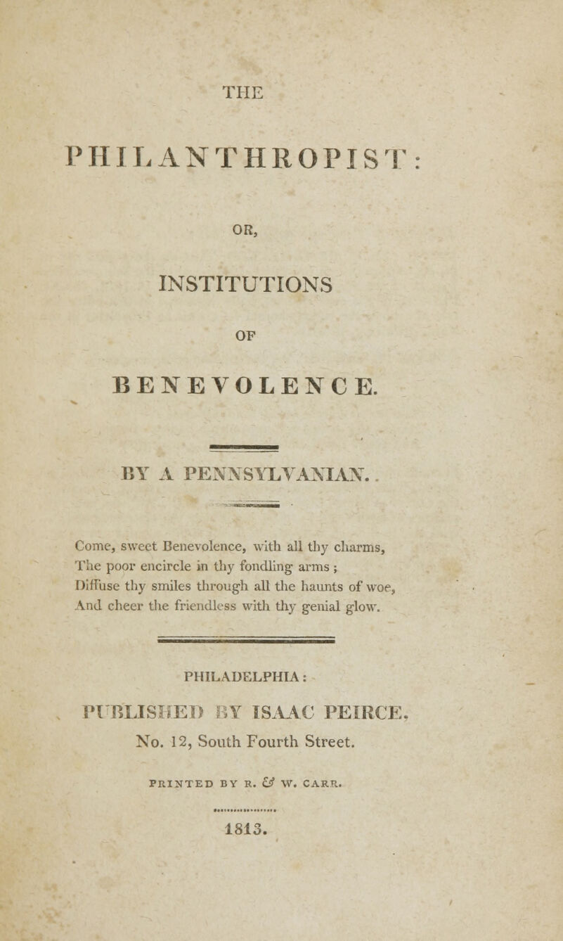 THE PHILANTHROPIST OR, INSTITUTIONS OF BENEVOLENCE. BY A PENNSYLVANIA^. Come, sweet Benevolence, with all thy charms, The poor encircle in thy fondling arms ; Diffuse thy smiles through all the haunts of woe, And cheer the friendless with thy genial glow. PHILADELPHIA: PUBLISHED BY ISAAC PEIRCE No. 12, South Fourth Street. PRINTED BY R. & W. CARR. 1813.