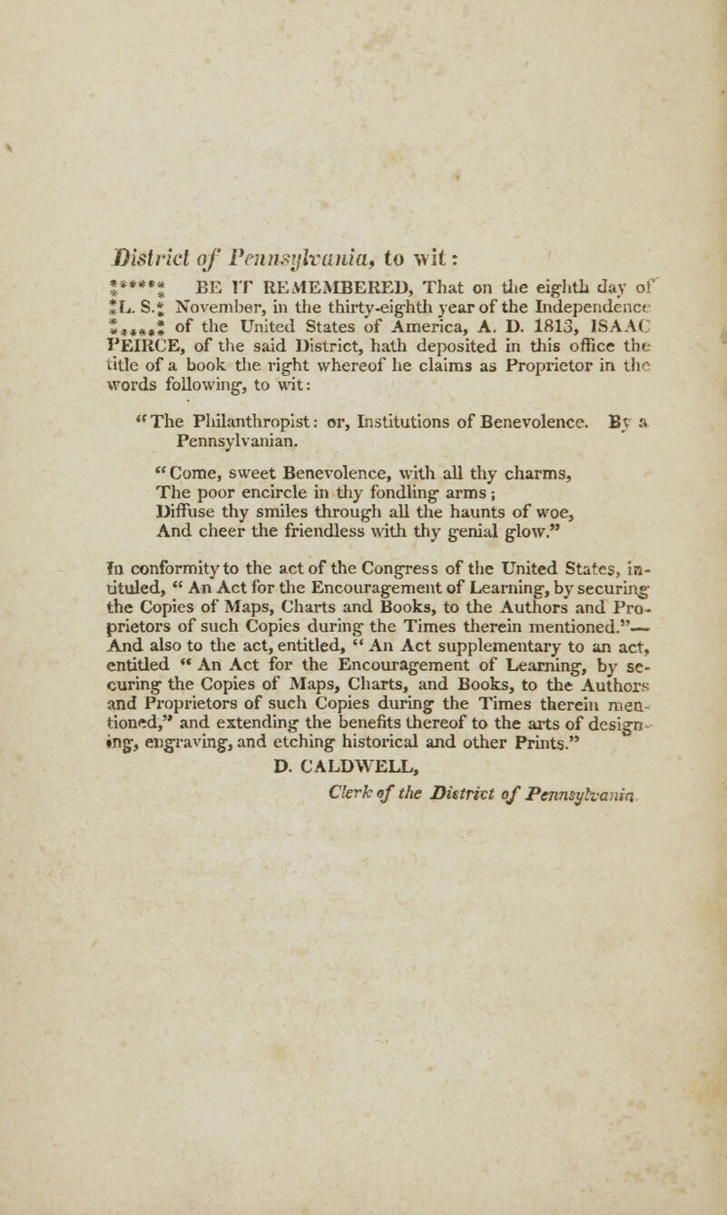 District of Pennsylvania, to wit: ****** BE IT REMEMBERED, That on the eighth day of *L. S.* November, in the thirty -eighth year of the Independence »**»»! of the United States of America, A. D. 1813, ISAAC PEIRCE, of the said District, hath deposited in this office the title of a book the right whereof he claims as Proprietor in ill - words following, to wit: The Philanthropist: or, Institutions of Benevolence. By a Pennsylvanian.  Come, sweet Benevolence, with all thy charms, The poor encircle in thy fondling arms; Diffuse thy smiles through all the haunts of woe, And cheer the friendless with thy genial glow. In conformity to the act of the Congress of the United States, in- tituled,  An Act for the Encouragement of Learning, by securing the Copies of Maps, Charts and Books, to the Authors and Pro- prietors of such Copies during the Times therein mentioned.— And also to the act, entitled,  An Act supplementary to an act, entitled  An Act for the Encouragement of Learning, bj' se- curing the Copies of Maps, Charts, and Books, to the Authors and Proprietors of such Copies during the Times therein men- tioned, and extending the benefits thereof to the arts of design ♦ng, engraving, and etching historical and other Prints. D. CALDWELL, Clerk of the District of Pennsylvania