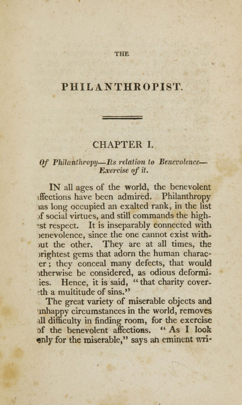 PHILANTHROPIST. CHAPTER I. Of Philanthropy—Its relation to Benevolence—- Exercise of it. IN all ages of the world, the benevolent iffections have been admired. Philanthropy las long occupied an exalted rank, in the list )f social virtues, and still commands the high- est respect. It is inseparably connected with )enevolence, since the one cannot exist with- >ut the other. They are at all times, the brightest gems that adorn the human charact- er ; they conceal many defects, that would otherwise be considered, as odious deformi- ies. Hence, it is said, that charity cover- eth a multitude of sins.*' The great variety of miserable objects and mhappy circumstances in the world, removes ill difficulty in finding room, for the exercise of the benevolent affections. As I look «nly for the miserable, says an eminent wri-