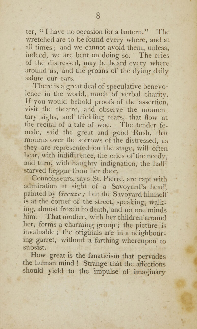 ter,  I have no occasion for a lantern. The wretched are to be found every where, and at all times ; and we cannot avoid them, unless, indeed, we are bent on doing so. The cries of the distressed, may be heard every where around us, and the groans of the dying daily salute our ears. There is a great deal of speculative benevo- lence in the world, much of verbal chanty. If you would behold proofs of the assertion, visit the theatre, and observe the momen- tary sighs, and trickling tears, that flow at the recital of a tale of woe. The tender fe- male, said the great and good Rush, that mourns over the sorrows of the distressed, as they are represented on the stage, will often hear, with indifference, the cries of the needv, and turn, with haughty indignation, the half- starved beggar from her door. Connoisseurs, says St. Pierre, are rapt with admiration at sight of a Savoyard's head. painted by Greuze ; but the Savoyard himself is at the corner of the street, speaking, walk- ing, almost frozen to death, and no one minds him. That mother, with her children around her, forms a charming group ; the picture is invaluable ; the originals are in a neighbour- ing garret, without a farthing whereupon to subsist. How great is the fanaticism that pervades the human mind ! Strange that the affections should yield to the impulse of imaginary