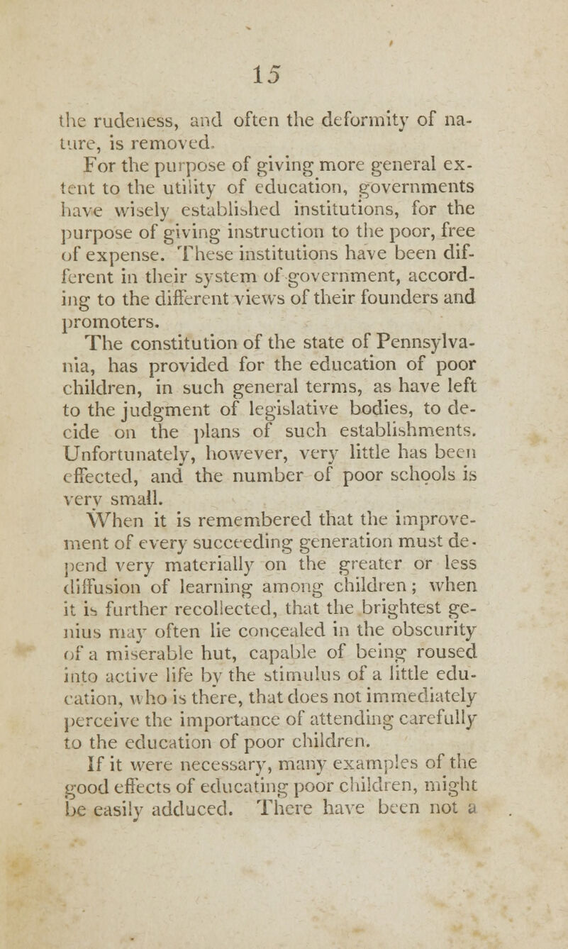 the rudeness, and often the deformity of na- ture, is removed. For the purpose of giving more general ex- tent to the utility of education, governments have wisely established institutions, for the purpose of giving instruction to the poor, free of expense. These institutions have been dif- ferent in their system of government, accord- ing to the different views of their founders and promoters. The constitution of the state of Pennsylva- nia, has provided for the education of poor children, in such general terms, as have left to the judgment of legislative bodies, to de- cide on the plans of such establishments. Unfortunately, however, very little has been effected, and the number of poor schools is very small. When it is remembered that the improve- ment of every succeeding generation must de- pend very materially on the greater or less diffusion of learning among children; when it i^ further recollected, that the brightest ge- nius may often lie concealed in the obscurity of a miserable hut, capable of being roused into active life by the stimulus of a little edu- cation, who is there, that does not immediately perceive the importance of attending carefully to the education of poor children. If it were necessary, many examples of the good effects of educating poor children, might be easily adduced. There have been not a