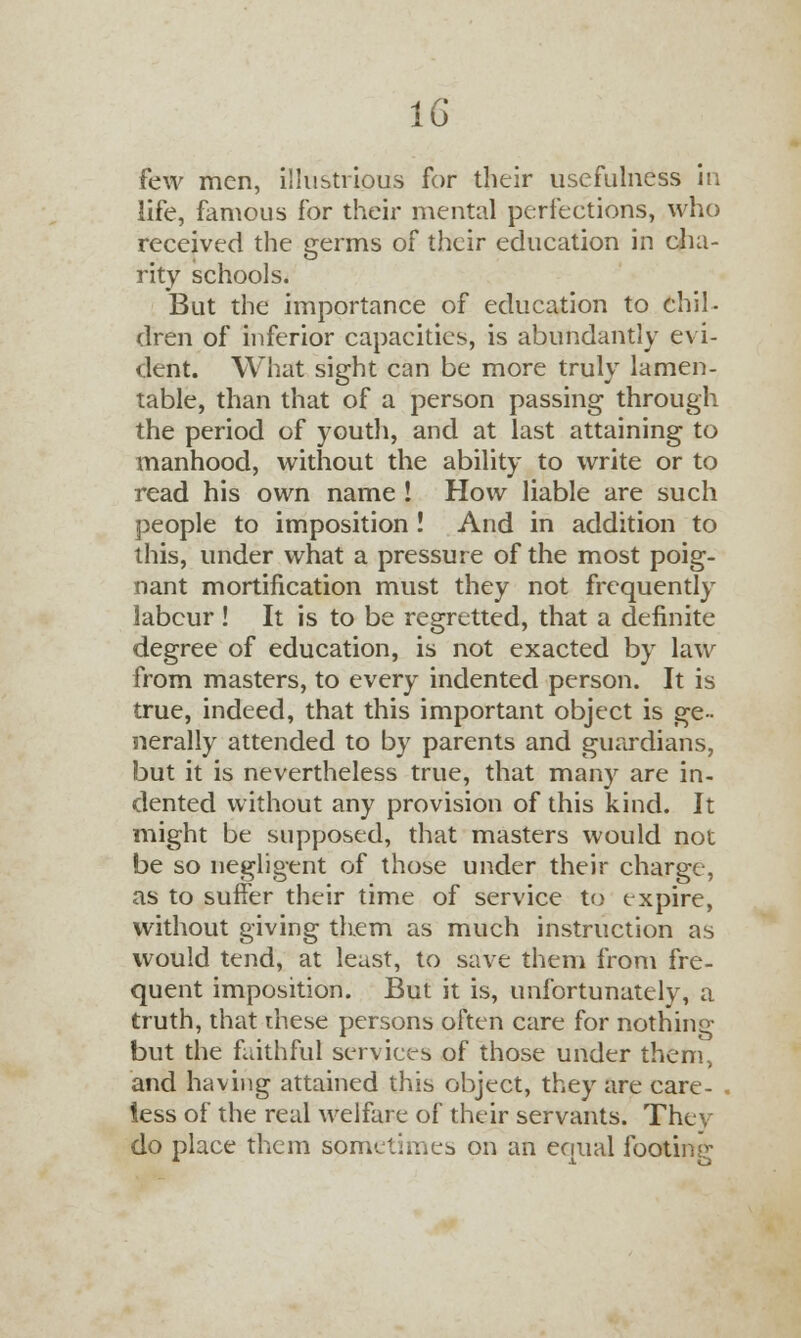 few men, illustrious for their usefulness in life, famous for their mental perfections, who received the germs of their education in cha- rity schools. But the importance of education to chil- dren of inferior capacities, is abundantly evi- dent. What sight can be more truly lamen- table, than that of a person passing through the period of youth, and at last attaining to manhood, without the ability to write or to read his own name ! How liable are such people to imposition ! And in addition to this, under what a pressure of the most poig- nant mortification must they not frequently labcur ! It is to be regretted, that a definite degree of education, is not exacted by law from masters, to every indented person. It is true, indeed, that this important object is ge- nerally attended to by parents and guardians, but it is nevertheless true, that many are in- dented without any provision of this kind. It might be supposed, that masters would not be so negligent of those under their charge, as to suffer their time of service to expire, without giving them as much instruction as would tend, at least, to save them from fre- quent imposition. But it is, unfortunately, a truth, that these persons often care for nothing but the faithful services of those under them, and having attained this object, they are care- less of the real welfare of their servants. They do place them sometimes on an equal footing