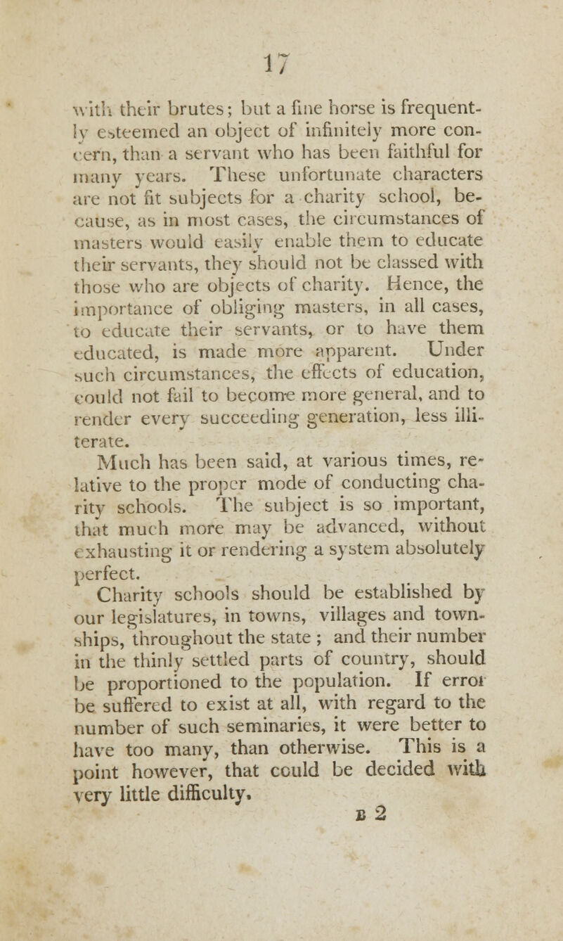J with their brutes; but a fine horse is frequent- Iv esteemed an object of infinitely more con- cern, than a servant who has been faithful for many years. These unfortunate characters are not fit subjects for a charity school, be- cause, as in most cases, the circumstances of masters would easily enable them to educate their servants, they should not be classed with those who are objects of charity. Hence, the importance of obliging masters, in all cases, to educate their servants, or to have them educated, is made more apparent. Under such circumstances, the effects of education, could not fail to become more general, and to rentier every succeeding generation, less illi- terate. Much has been said, at various times, re- lative to the proper mode of conducting cha- rity schools. The subject is so important, that much more may be advanced, without exhausting it or rendering a system absolutely perfect. Charity schools should be established by our legislatures, in towns, villages and town- ships, throughout the state ; and their number in the thinly settled parts of country, should be proportioned to the population. If error be suffered to exist at all, with regard to the number of such seminaries, it were better to have too many, than otherwise. This is a point however, that cculd be decided with very little difficulty. B 2