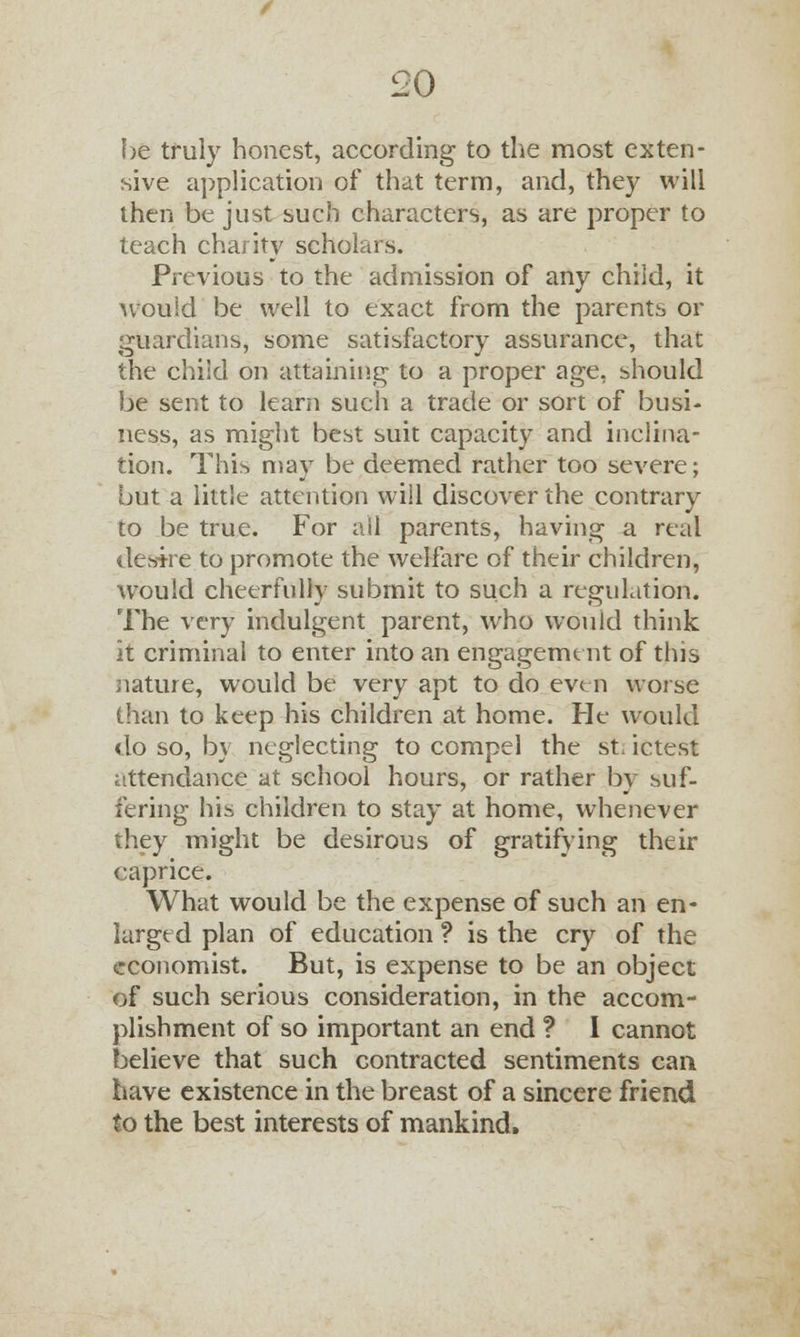be truly honest, according to the most exten- sive application of that term, and, they will then be just such characters, as are proper to teach charity scholars. Previous to the admission of any child, it would be well to exact from the parents or guardians, some satisfactory assurance, that the child on attaining to a proper age, should be sent to learn such a trade or sort of busi- ness, as might best suit capacity and inclina- tion. This may be deemed rather too severe; but a little attention will discover the contrary to be true. For all parents, having a real deske to promote the welfare of their children, would cheerfully submit to such a regulation. The very indulgent parent, who would think it criminal to enter into an engagement of this nature, would be very apt to do even worse than to keep his children at home. He would do so, by neglecting to compel the sL ictest attendance at school hours, or rather by suf- fering his children to stay at home, whenever they might be desirous of gratifying their caprice. What would be the expense of such an en- larged plan of education ? is the cry of the economist. But, is expense to be an object of such serious consideration, in the accom- plishment of so important an end ? I cannot believe that such contracted sentiments can have existence in the breast of a sincere friend to the best interests of mankind.